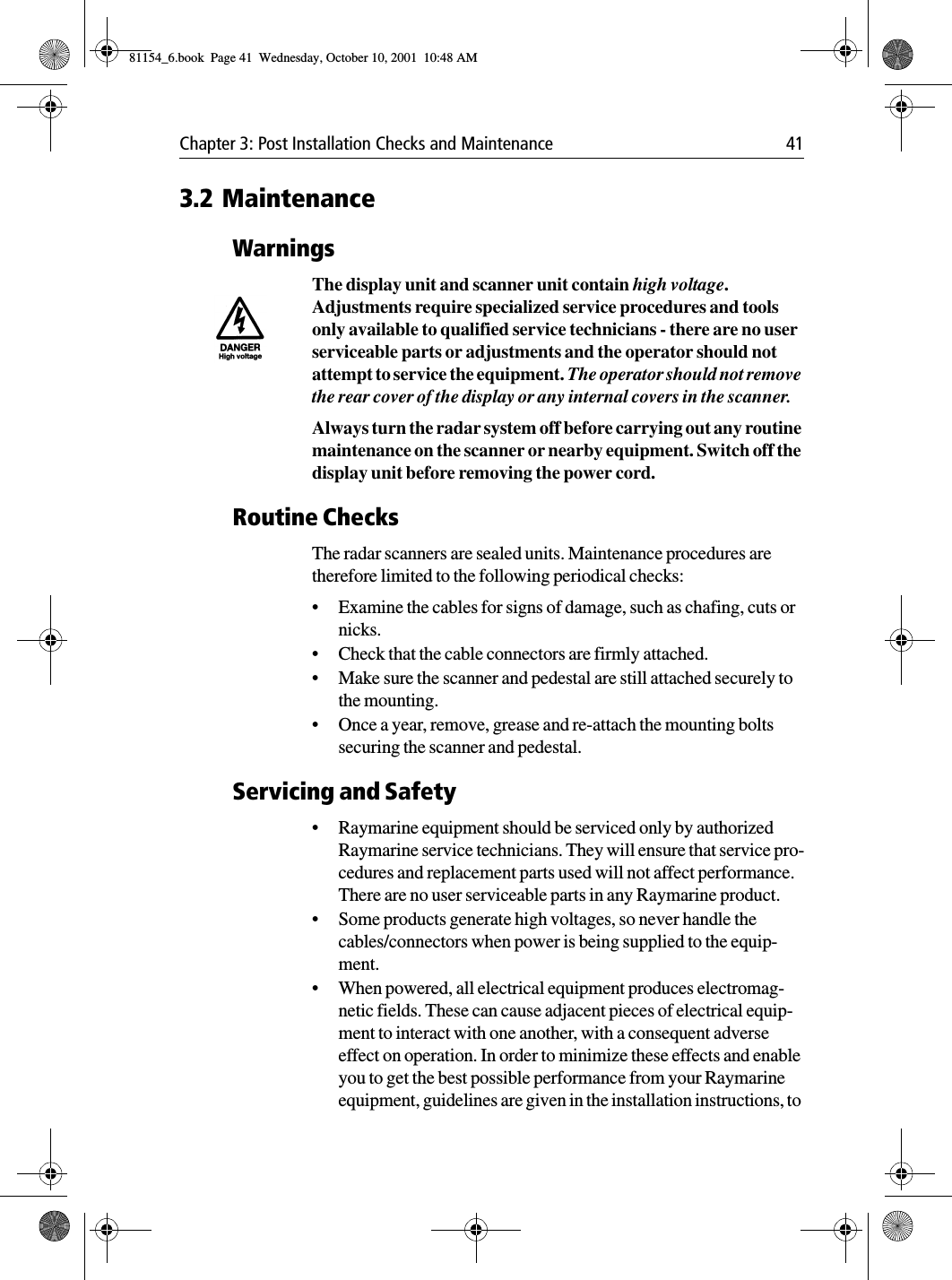 Chapter 3: Post Installation Checks and Maintenance 413.2 MaintenanceWarningsThe display unit and scanner unit contain high voltage. Adjustments require specialized service procedures and tools only available to qualified service technicians - there are no user serviceable parts or adjustments and the operator should not attempt to service the equipment. The operator should not remove the rear cover of the display or any internal covers in the scanner.Always turn the radar system off before carrying out any routine maintenance on the scanner or nearby equipment. Switch off the display unit before removing the power cord.Routine ChecksThe radar scanners are sealed units. Maintenance procedures are therefore limited to the following periodical checks:•Examine the cables for signs of damage, such as chafing, cuts or nicks.•Check that the cable connectors are firmly attached.•Make sure the scanner and pedestal are still attached securely to the mounting.•Once a year, remove, grease and re-attach the mounting bolts securing the scanner and pedestal.Servicing and Safety•Raymarine equipment should be serviced only by authorized Raymarine service technicians. They will ensure that service pro-cedures and replacement parts used will not affect performance.  There are no user serviceable parts in any Raymarine product.•Some products generate high voltages, so never handle the cables/connectors when power is being supplied to the equip-ment.•When powered, all electrical equipment produces electromag-netic fields. These can cause adjacent pieces of electrical equip-ment to interact with one another, with a consequent adverse effect on operation. In order to minimize these effects and enable you to get the best possible performance from your Raymarine equipment, guidelines are given in the installation instructions, to 81154_6.book  Page 41  Wednesday, October 10, 2001  10:48 AM