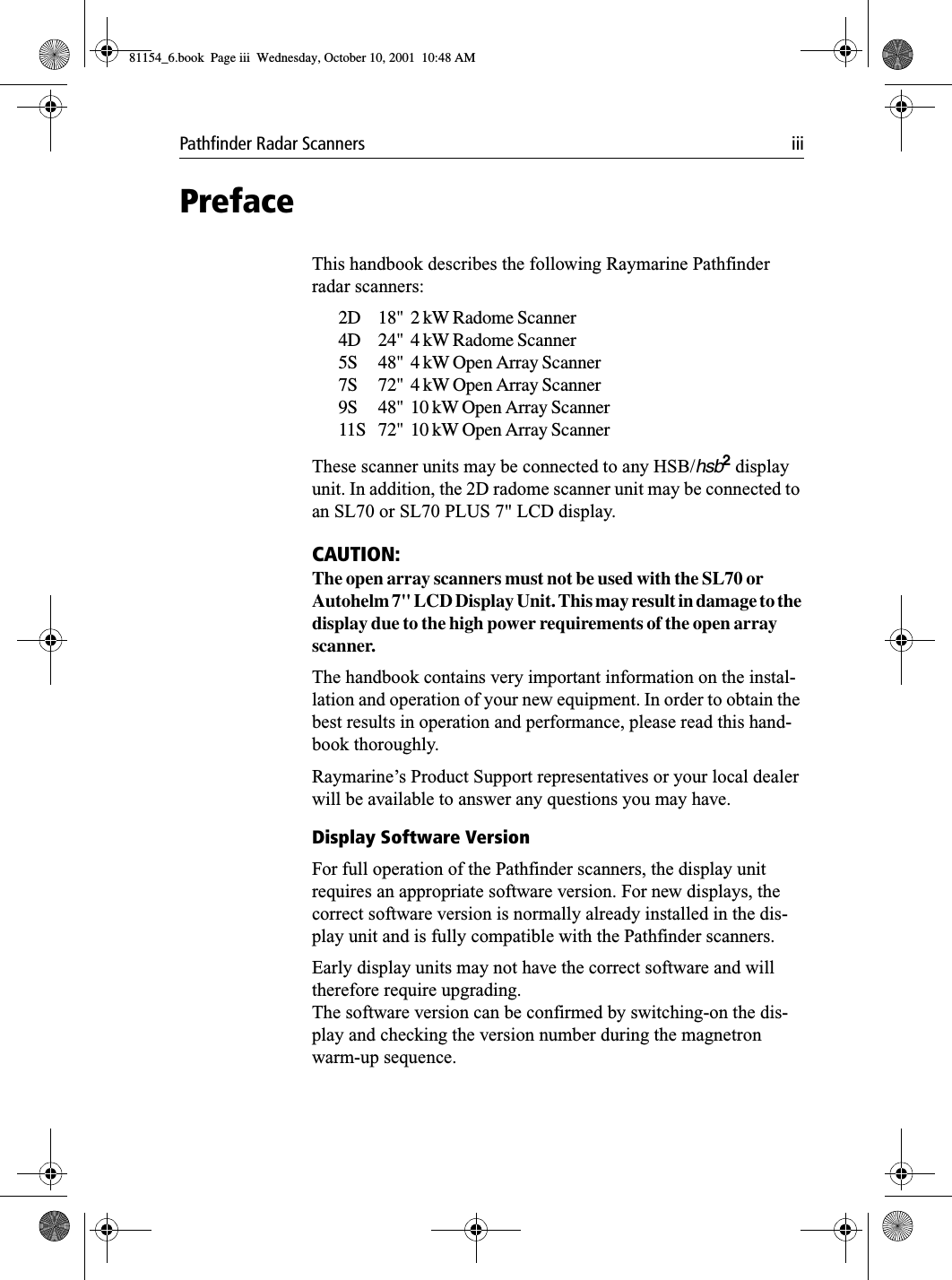 Pathfinder Radar Scanners iiiPrefaceThis handbook describes the following Raymarine Pathfinder radar scanners:2D 18&quot;  2 kW Radome Scanner4D 24&quot;  4 kW Radome Scanner5S 48&quot;  4 kW Open Array Scanner7S 72&quot;  4 kW Open Array Scanner9S 48&quot;  10 kW Open Array Scanner11S 72&quot;  10 kW Open Array ScannerThese scanner units may be connected to any HSB/hsb2 display unit. In addition, the 2D radome scanner unit may be connected to an SL70 or SL70 PLUS 7&quot; LCD display. CAUTION:The open array scanners must not be used with the SL70 or Autohelm 7&quot; LCD Display Unit. This may result in damage to the display due to the high power requirements of the open array scanner.The handbook contains very important information on the instal-lation and operation of your new equipment. In order to obtain the best results in operation and performance, please read this hand-book thoroughly.Raymarine’s Product Support representatives or your local dealer will be available to answer any questions you may have.Display Software VersionFor full operation of the Pathfinder scanners, the display unit requires an appropriate software version. For new displays, the correct software version is normally already installed in the dis-play unit and is fully compatible with the Pathfinder scanners. Early display units may not have the correct software and will therefore require upgrading.The software version can be confirmed by switching-on the dis-play and checking the version number during the magnetron warm-up sequence.81154_6.book  Page iii  Wednesday, October 10, 2001  10:48 AM