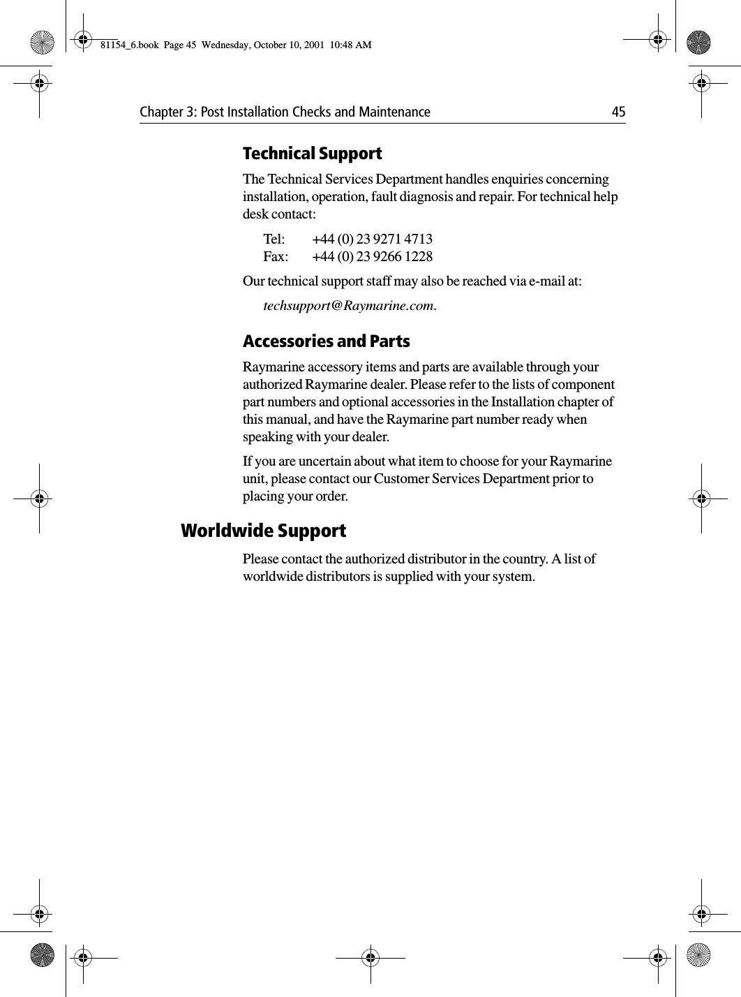 Chapter 3: Post Installation Checks and Maintenance 45Technical SupportThe Technical Services Department handles enquiries concerning installation, operation, fault diagnosis and repair. For technical help desk contact:Tel:  +44 (0) 23 9271 4713Fax: +44 (0) 23 9266 1228Our technical support staff may also be reached via e-mail at:techsupport@Raymarine.com.Accessories and PartsRaymarine accessory items and parts are available through your authorized Raymarine dealer. Please refer to the lists of component part numbers and optional accessories in the Installation chapter of this manual, and have the Raymarine part number ready when speaking with your dealer.If you are uncertain about what item to choose for your Raymarine unit, please contact our Customer Services Department prior to placing your order.Worldwide SupportPlease contact the authorized distributor in the country. A list of worldwide distributors is supplied with your system.81154_6.book  Page 45  Wednesday, October 10, 2001  10:48 AM