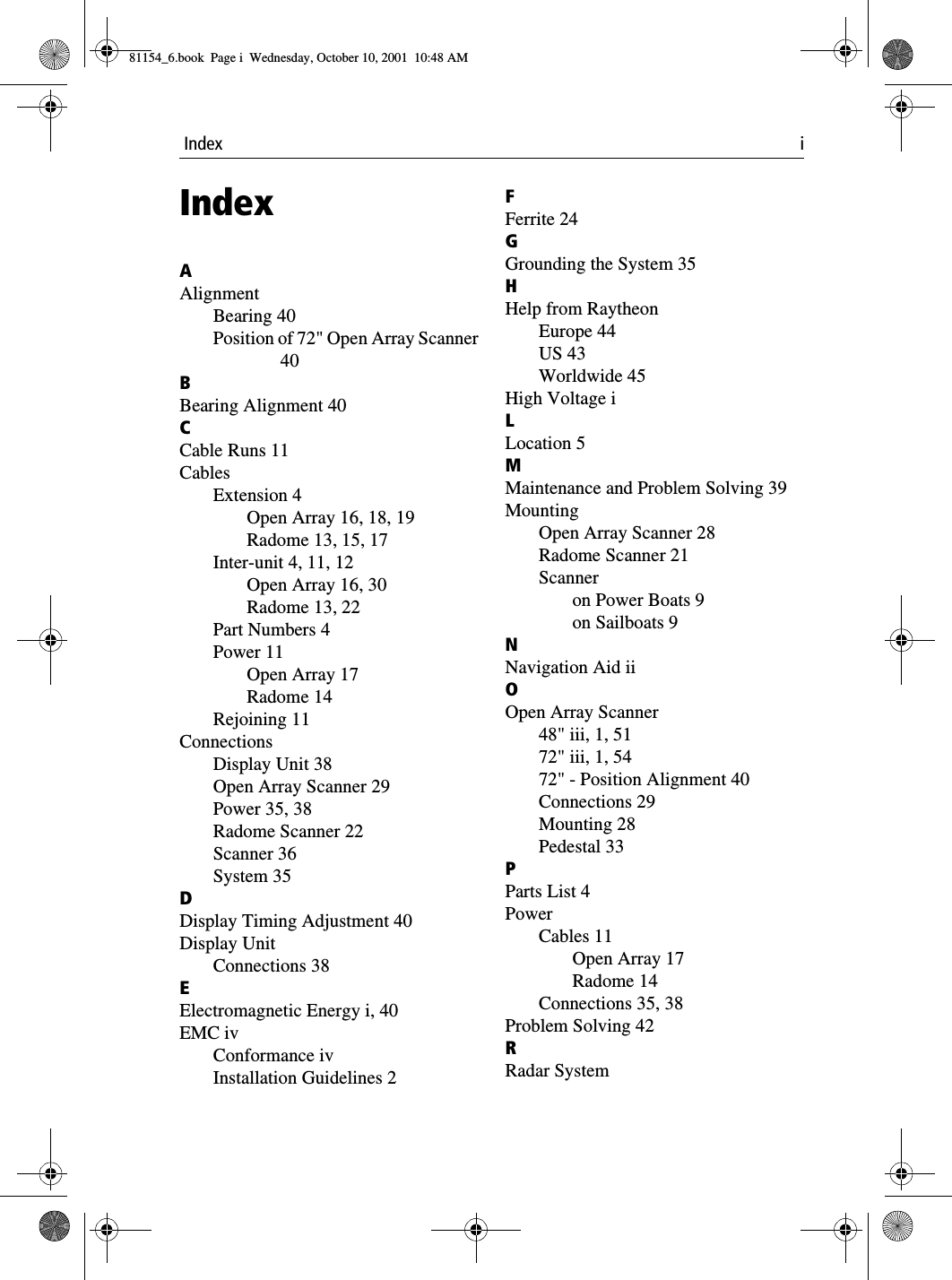  Index iIndexAAlignmentBearing 40Position of 72&quot; Open Array Scanner40BBearing Alignment 40CCable Runs 11CablesExtension 4Open Array 16, 18, 19Radome 13, 15, 17Inter-unit 4, 11, 12Open Array 16, 30Radome 13, 22Part Numbers 4Power 11Open Array 17Radome 14Rejoining 11ConnectionsDisplay Unit 38Open Array Scanner 29Power 35, 38Radome Scanner 22Scanner 36System 35DDisplay Timing Adjustment 40Display UnitConnections 38EElectromagnetic Energy i, 40EMC ivConformance ivInstallation Guidelines 2FFerrite 24GGrounding the System 35HHelp from RaytheonEurope 44US 43Worldwide 45High Voltage iLLocation 5MMaintenance and Problem Solving 39MountingOpen Array Scanner 28Radome Scanner 21Scanneron Power Boats 9on Sailboats 9NNavigation Aid iiOOpen Array Scanner48&quot; iii, 1, 5172&quot; iii, 1, 5472&quot; - Position Alignment 40Connections 29Mounting 28Pedestal 33PParts List 4PowerCables 11Open Array 17Radome 14Connections 35, 38Problem Solving 42RRadar System81154_6.book  Page i  Wednesday, October 10, 2001  10:48 AM