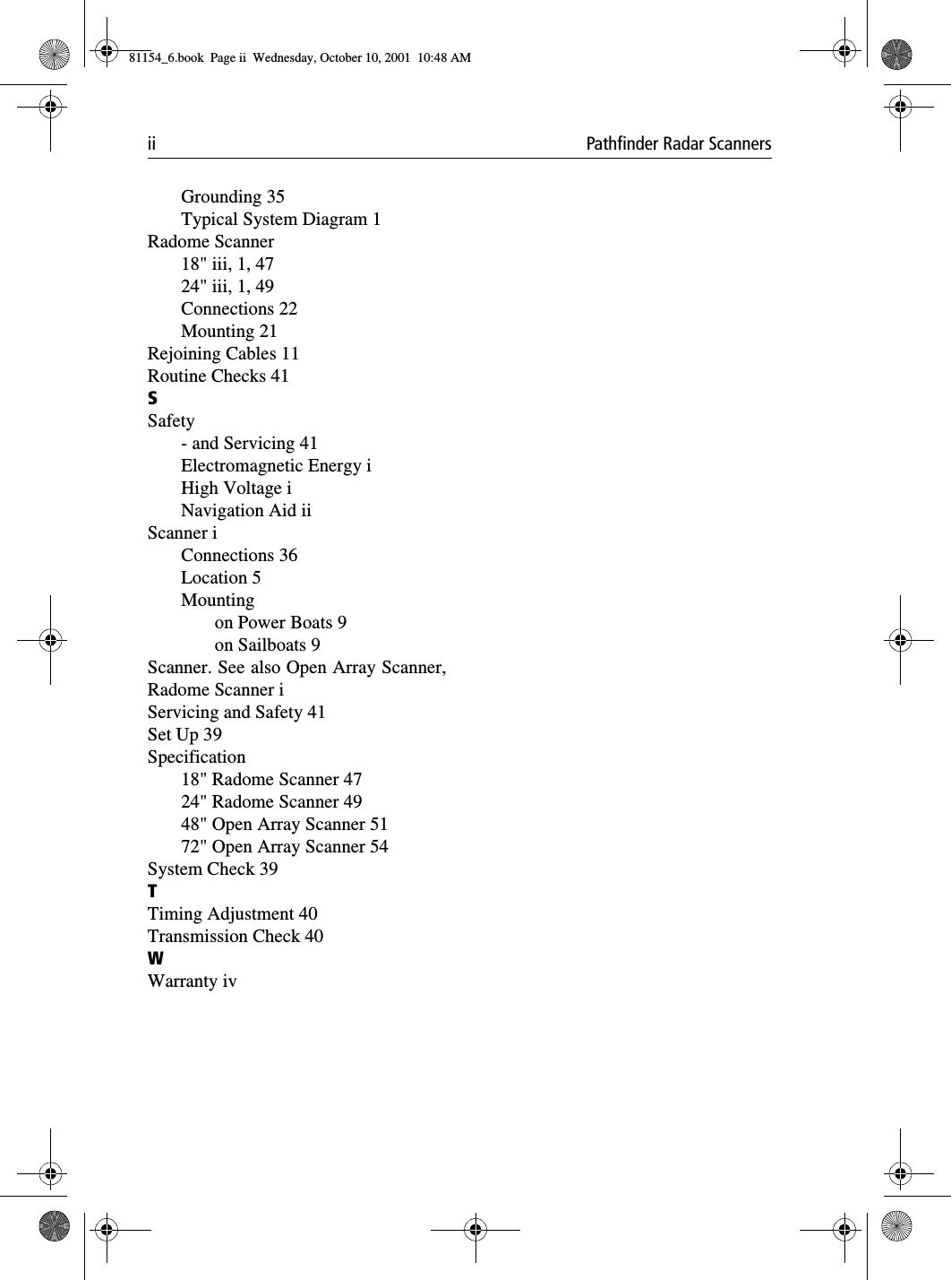 ii Pathfinder Radar ScannersGrounding 35Typical System Diagram 1Radome Scanner18&quot; iii, 1, 4724&quot; iii, 1, 49Connections 22Mounting 21Rejoining Cables 11Routine Checks 41SSafety- and Servicing 41Electromagnetic Energy iHigh Voltage iNavigation Aid iiScanner iConnections 36Location 5Mountingon Power Boats 9on Sailboats 9Scanner. See also Open Array Scanner,Radome Scanner iServicing and Safety 41Set Up 39Specification18&quot; Radome Scanner 4724&quot; Radome Scanner 4948&quot; Open Array Scanner 5172&quot; Open Array Scanner 54System Check 39TTiming Adjustment 40Transmission Check 40WWarranty iv81154_6.book  Page ii  Wednesday, October 10, 2001  10:48 AM