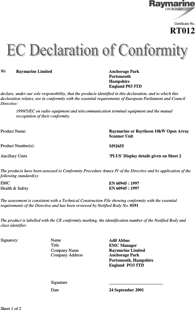 Sheet 1 of 2Certificate No.RT012We Raymarine Limited Anchorage ParkPortsmouthHampshireEngland P03 5TDdeclare, under our sole responsibility, that the products identified in this declaration, and to which thisdeclaration relates, are in conformity with the essential requirements of European Parliament and CouncilDirective:1999/5/EC on radio equipment and telecommunication terminal equipment and the mutualrecognition of their conformity.Product Name: Raymarine or Raytheon 10kW Open Array Scanner UnitProduct Number(s): M92655Ancillary Units &apos;PLUS&apos; Display details given on Sheet 2The products have been assessed to Conformity Procedure Annex IV of the Directive and by application of thefollowing standard(s):EMC EN 60945 : 1997Health &amp; Safety EN 60945 : 1997The assessment is consistent with a Technical Construction File showing conformity with the essentialrequirements of the Directive and has been reviewed by Notified Body No. 0191The product is labelled with the CE conformity marking, the identification number of the Notified Body andclass identifier.Signatory: Name Adil AbbasTitle EMC ManagerCompany Name Raymarine LimitedCompany Address Anchorage ParkPortsmouth, HampshireEngland  PO3 5TDSignature _________________________Date 24 September 2001