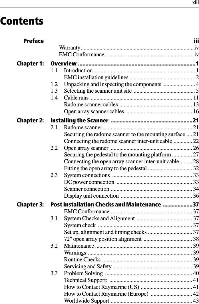  xiiiContentsPreface iiiWarranty............................................................................... ivEMC Conformance.............................................................  ivChapter 1: Overview ...............................................................................11.1 Introduction ....................................................................... 1EMC installation guidelines  ............................................. 21.2 Unpacking and inspecting the components  ...................... 41.3 Selecting the scanner unit site  ........................................... 51.4 Cable runs  ....................................................................... 11Radome scanner cables ................................................... 13Open array scanner cables ............................................... 16Chapter 2: Installing the Scanner  .......................................................212.1 Radome scanner .............................................................. 21Securing the radome scanner to the mounting surface .... 21Connecting the radome scanner inter-unit cable ............. 222.2 Open array scanner  ......................................................... 26Securing the pedestal to the mounting platform .............. 27Connecting the open array scanner inter-unit cable ........ 28Fitting the open array to the pedestal ............................... 322.3 System connections  ........................................................ 33DC power connection  ..................................................... 33Scanner connection ......................................................... 34Display unit connection  .................................................. 36Chapter 3: Post Installation Checks and Maintenance ....................37EMC Conformance ......................................................... 373.1 System Checks and Alignment  ....................................... 37System check  .................................................................. 37Set up, alignment and timing checks ............................... 3772&quot; open array position alignment  .................................. 383.2 Maintenance .................................................................... 39Warnings ......................................................................... 39Routine Checks ............................................................... 39Servicing and Safety  ....................................................... 393.3 Problem Solving  ............................................................. 40Technical Support:  .......................................................... 41How to Contact Raymarine (US)  .................................... 41How to Contact Raymarine (Europe)  ............................. 42Worldwide Support ......................................................... 43