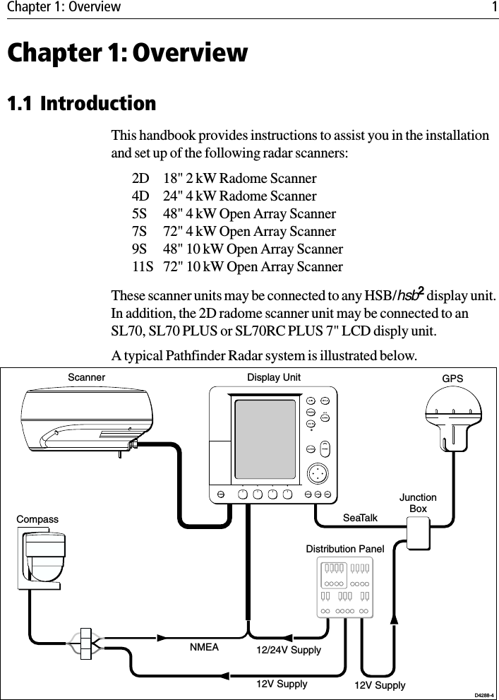 Chapter 1: Overview 1Chapter 1: Overview1.1 IntroductionThis handbook provides instructions to assist you in the installation and set up of the following radar scanners:2D 18&quot; 2 kW Radome Scanner4D 24&quot; 4 kW Radome Scanner5S 48&quot; 4 kW Open Array Scanner7S 72&quot; 4 kW Open Array Scanner9S 48&quot; 10 kW Open Array Scanner11S 72&quot; 10 kW Open Array ScannerThese scanner units may be connected to any HSB/hsb2 display unit. In addition, the 2D radome scanner unit may be connected to an SL70, SL70 PLUS or SL70RC PLUS 7&quot; LCD disply unit.A typical Pathfinder Radar system is illustrated below.NMEASeaTalkDisplay UnitDistribution PanelD4288-4Scanner12/24V Supply12V Supply 12V SupplyJunctionBoxGPSCompass