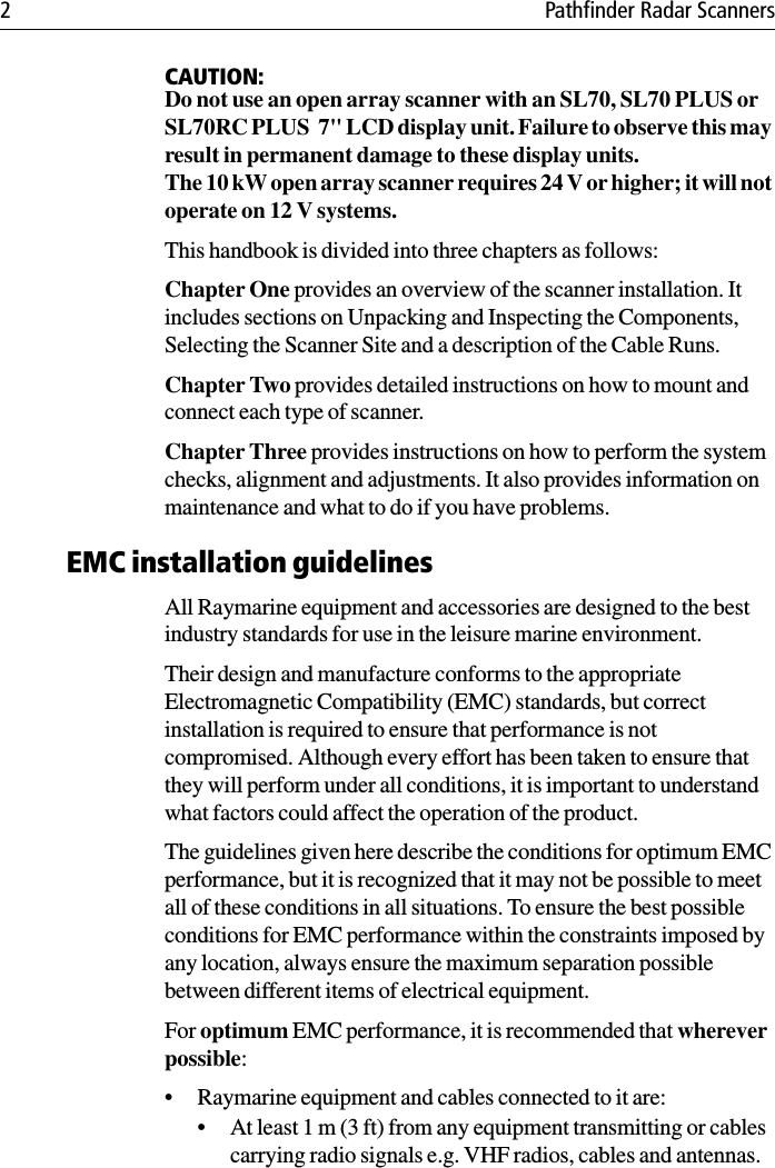 2 Pathfinder Radar ScannersCAUTION:Do not use an open array scanner with an SL70, SL70 PLUS or SL70RC PLUS  7&quot; LCD display unit. Failure to observe this may result in permanent damage to these display units.The 10 kW open array scanner requires 24 V or higher; it will not operate on 12 V systems.This handbook is divided into three chapters as follows:Chapter One provides an overview of the scanner installation. It includes sections on Unpacking and Inspecting the Components, Selecting the Scanner Site and a description of the Cable Runs.Chapter Two provides detailed instructions on how to mount and connect each type of scanner.Chapter Three provides instructions on how to perform the system checks, alignment and adjustments. It also provides information on maintenance and what to do if you have problems.EMC installation guidelinesAll Raymarine equipment and accessories are designed to the best industry standards for use in the leisure marine environment.Their design and manufacture conforms to the appropriate Electromagnetic Compatibility (EMC) standards, but correct installation is required to ensure that performance is not compromised. Although every effort has been taken to ensure that they will perform under all conditions, it is important to understand what factors could affect the operation of the product.The guidelines given here describe the conditions for optimum EMC performance, but it is recognized that it may not be possible to meet all of these conditions in all situations. To ensure the best possible conditions for EMC performance within the constraints imposed by any location, always ensure the maximum separation possible between different items of electrical equipment.For optimum EMC performance, it is recommended that wherever possible:• Raymarine equipment and cables connected to it are:• At least 1 m (3 ft) from any equipment transmitting or cables carrying radio signals e.g. VHF radios, cables and antennas. 