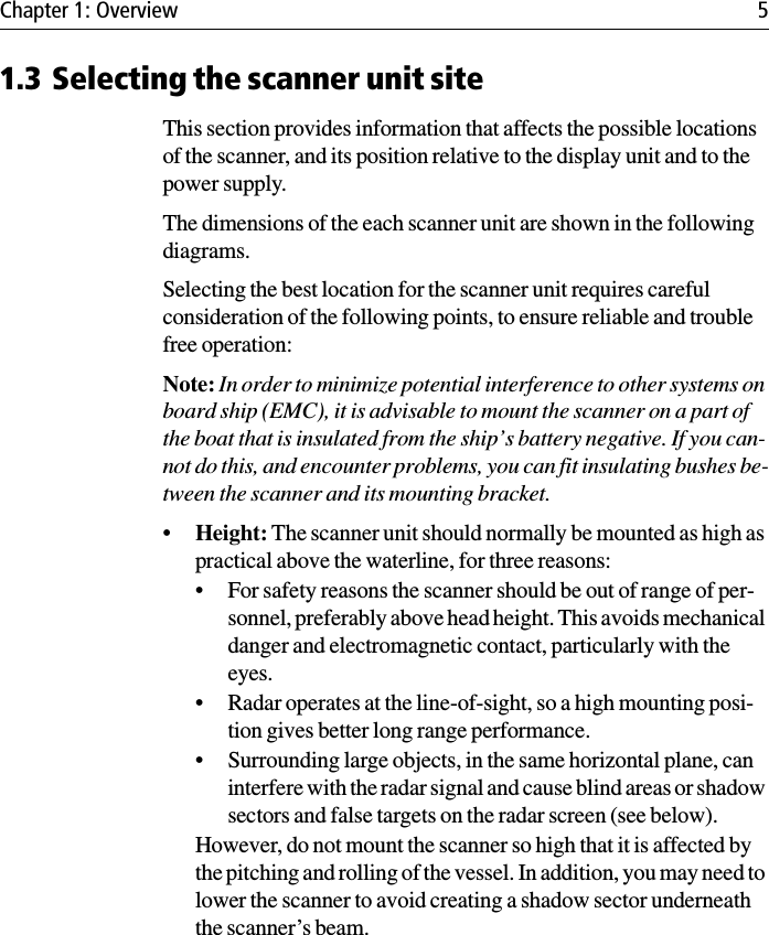 Chapter 1: Overview 51.3 Selecting the scanner unit siteThis section provides information that affects the possible locations of the scanner, and its position relative to the display unit and to the power supply. The dimensions of the each scanner unit are shown in the following diagrams.Selecting the best location for the scanner unit requires careful consideration of the following points, to ensure reliable and trouble free operation:Note: In order to minimize potential interference to other systems on board ship (EMC), it is advisable to mount the scanner on a part of the boat that is insulated from the ship’s battery negative. If you can-not do this, and encounter problems, you can fit insulating bushes be-tween the scanner and its mounting bracket.•Height: The scanner unit should normally be mounted as high as practical above the waterline, for three reasons:• For safety reasons the scanner should be out of range of per-sonnel, preferably above head height. This avoids mechanical danger and electromagnetic contact, particularly with the eyes.• Radar operates at the line-of-sight, so a high mounting posi-tion gives better long range performance.• Surrounding large objects, in the same horizontal plane, can interfere with the radar signal and cause blind areas or shadow sectors and false targets on the radar screen (see below).However, do not mount the scanner so high that it is affected by the pitching and rolling of the vessel. In addition, you may need to lower the scanner to avoid creating a shadow sector underneath the scanner’s beam.