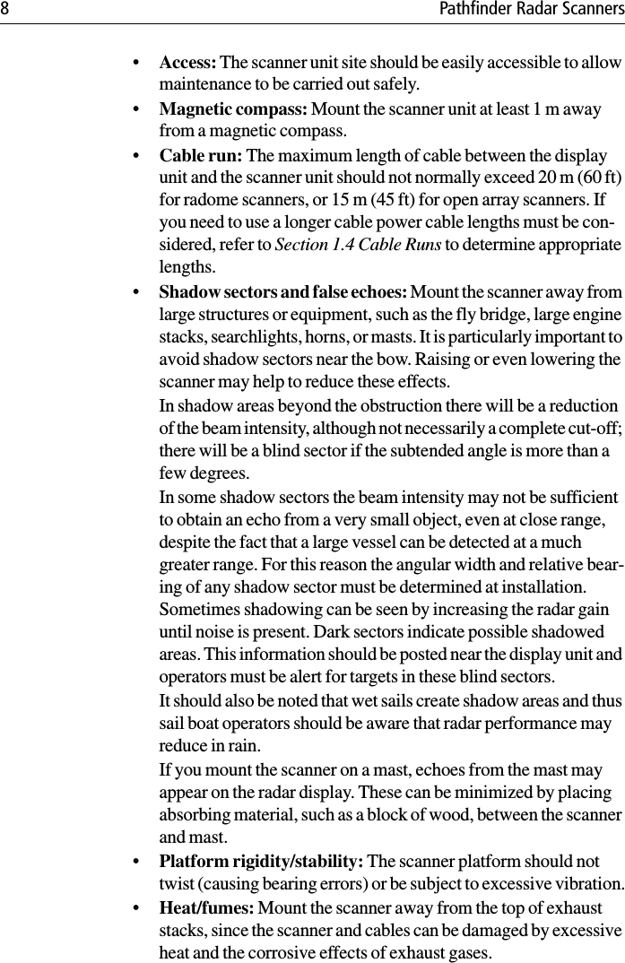 8 Pathfinder Radar Scanners•Access: The scanner unit site should be easily accessible to allow maintenance to be carried out safely.•Magnetic compass: Mount the scanner unit at least 1 m away from a magnetic compass.•Cable run: The maximum length of cable between the display unit and the scanner unit should not normally exceed 20 m (60 ft) for radome scanners, or 15 m (45 ft) for open array scanners. If you need to use a longer cable power cable lengths must be con-sidered, refer to Section 1.4 Cable Runs to determine appropriate lengths.•Shadow sectors and false echoes: Mount the scanner away from large structures or equipment, such as the fly bridge, large engine stacks, searchlights, horns, or masts. It is particularly important to avoid shadow sectors near the bow. Raising or even lowering the scanner may help to reduce these effects.In shadow areas beyond the obstruction there will be a reduction of the beam intensity, although not necessarily a complete cut-off; there will be a blind sector if the subtended angle is more than a few degrees.In some shadow sectors the beam intensity may not be sufficient to obtain an echo from a very small object, even at close range, despite the fact that a large vessel can be detected at a much greater range. For this reason the angular width and relative bear-ing of any shadow sector must be determined at installation. Sometimes shadowing can be seen by increasing the radar gain until noise is present. Dark sectors indicate possible shadowed areas. This information should be posted near the display unit and operators must be alert for targets in these blind sectors.It should also be noted that wet sails create shadow areas and thus sail boat operators should be aware that radar performance may reduce in rain.If you mount the scanner on a mast, echoes from the mast may appear on the radar display. These can be minimized by placing absorbing material, such as a block of wood, between the scanner and mast.•Platform rigidity/stability: The scanner platform should not twist (causing bearing errors) or be subject to excessive vibration.•Heat/fumes: Mount the scanner away from the top of exhaust stacks, since the scanner and cables can be damaged by excessive heat and the corrosive effects of exhaust gases.