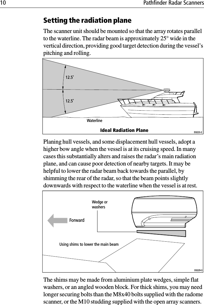 10 Pathfinder Radar ScannersSetting the radiation planeThe scanner unit should be mounted so that the array rotates parallel to the waterline. The radar beam is approximately 25° wide in the vertical direction, providing good target detection during the vessel’s pitching and rolling.Planing hull vessels, and some displacement hull vessels, adopt a higher bow angle when the vessel is at its cruising speed. In many cases this substantially alters and raises the radar’s main radiation plane, and can cause poor detection of nearby targets. It may be helpful to lower the radar beam back towards the parallel, by shimming the rear of the radar, so that the beam points slightly downwards with respect to the waterline when the vessel is at rest.The shims may be made from aluminium plate wedges, simple flat washers, or an angled wooden block. For thick shims, you may need longer securing bolts than the M8x40 bolts supplied with the radome scanner, or the M10 studding supplied with the open array scanners.12.5˚12.5˚WaterlineIdeal Radiation Plane D3223-2Wedge orwashersUsing shims to lower the main beamD3229-3Forward