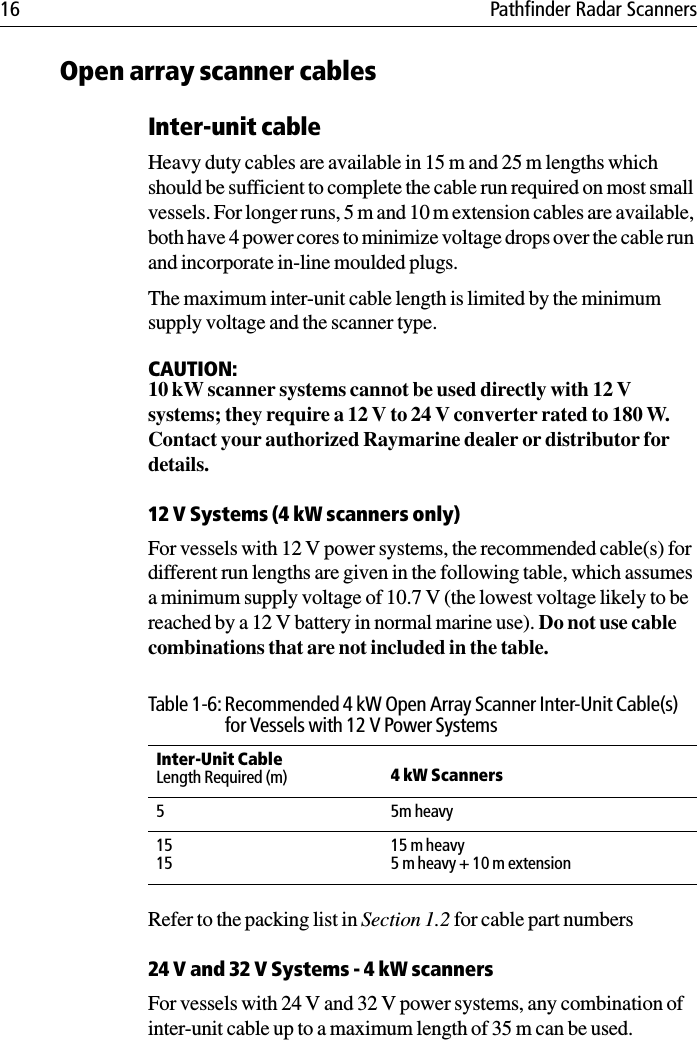 16 Pathfinder Radar ScannersOpen array scanner cablesInter-unit cableHeavy duty cables are available in 15 m and 25 m lengths which should be sufficient to complete the cable run required on most small vessels. For longer runs, 5 m and 10 m extension cables are available, both have 4 power cores to minimize voltage drops over the cable run and incorporate in-line moulded plugs. The maximum inter-unit cable length is limited by the minimum supply voltage and the scanner type.CAUTION:10 kW scanner systems cannot be used directly with 12 V systems; they require a 12 V to 24 V converter rated to 180 W. Contact your authorized Raymarine dealer or distributor for details.12 V Systems (4 kW scanners only)For vessels with 12 V power systems, the recommended cable(s) for different run lengths are given in the following table, which assumes a minimum supply voltage of 10.7 V (the lowest voltage likely to be reached by a 12 V battery in normal marine use). Do not use cable combinations that are not included in the table.Refer to the packing list in Section 1.2 for cable part numbers24 V and 32 V Systems - 4 kW scannersFor vessels with 24 V and 32 V power systems, any combination of inter-unit cable up to a maximum length of 35 m can be used. Table 1-6: Recommended 4 kW Open Array Scanner Inter-Unit Cable(s) for Vessels with 12 V Power SystemsInter-Unit CableLength Required (m)  4 kW Scanners 55m heavy151515 m heavy5 m heavy + 10 m extension