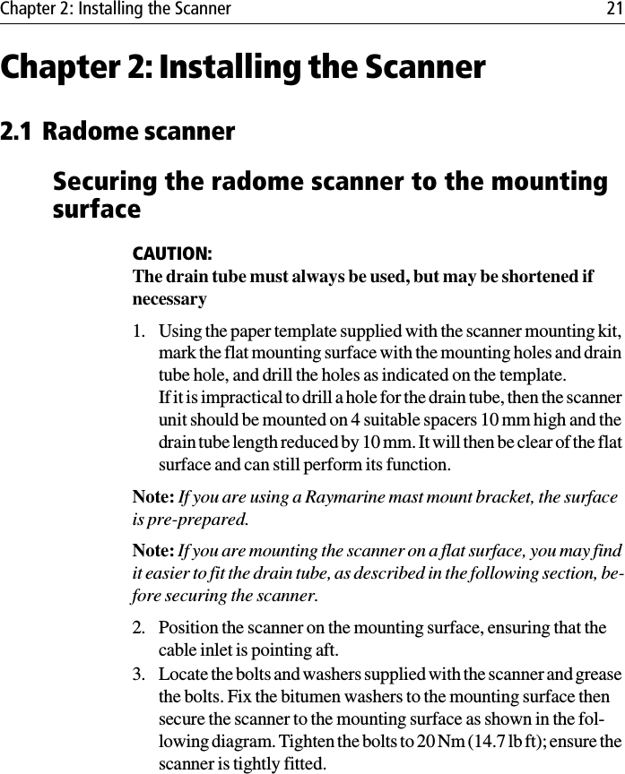 Chapter 2: Installing the Scanner 21Chapter 2: Installing the Scanner2.1 Radome scannerSecuring the radome scanner to the mounting surfaceCAUTION:The drain tube must always be used, but may be shortened if necessary1. Using the paper template supplied with the scanner mounting kit, mark the flat mounting surface with the mounting holes and drain tube hole, and drill the holes as indicated on the template.If it is impractical to drill a hole for the drain tube, then the scanner unit should be mounted on 4 suitable spacers 10 mm high and the drain tube length reduced by 10 mm. It will then be clear of the flat surface and can still perform its function. Note: If you are using a Raymarine mast mount bracket, the surface is pre-prepared.Note: If you are mounting the scanner on a flat surface, you may find it easier to fit the drain tube, as described in the following section, be-fore securing the scanner.2. Position the scanner on the mounting surface, ensuring that the cable inlet is pointing aft.3. Locate the bolts and washers supplied with the scanner and grease the bolts. Fix the bitumen washers to the mounting surface then secure the scanner to the mounting surface as shown in the fol-lowing diagram. Tighten the bolts to 20 Nm (14.7 lb ft); ensure the scanner is tightly fitted. 