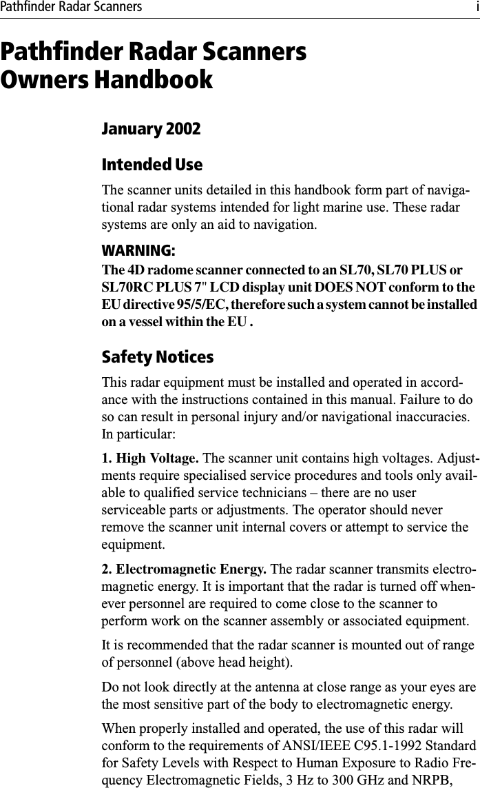 Pathfinder Radar Scanners iPathfinder Radar ScannersOwners HandbookJanuary 2002Intended UseThe scanner units detailed in this handbook form part of naviga-tional radar systems intended for light marine use. These radar systems are only an aid to navigation.WARNING:The 4D radome scanner connected to an SL70, SL70 PLUS or SL70RC PLUS 7&quot; LCD display unit DOES NOT conform to the EU directive 95/5/EC, therefore such a system cannot be installed on a vessel within the EU .Safety NoticesThis radar equipment must be installed and operated in accord-ance with the instructions contained in this manual. Failure to do so can result in personal injury and/or navigational inaccuracies. In particular:1. High Voltage. The scanner unit contains high voltages. Adjust-ments require specialised service procedures and tools only avail-able to qualified service technicians – there are no user serviceable parts or adjustments. The operator should never remove the scanner unit internal covers or attempt to service the equipment.2. Electromagnetic Energy. The radar scanner transmits electro-magnetic energy. It is important that the radar is turned off when-ever personnel are required to come close to the scanner to perform work on the scanner assembly or associated equipment.It is recommended that the radar scanner is mounted out of range of personnel (above head height).Do not look directly at the antenna at close range as your eyes are the most sensitive part of the body to electromagnetic energy.When properly installed and operated, the use of this radar will conform to the requirements of ANSI/IEEE C95.1-1992 Standard for Safety Levels with Respect to Human Exposure to Radio Fre-quency Electromagnetic Fields, 3 Hz to 300 GHz and NRPB, 