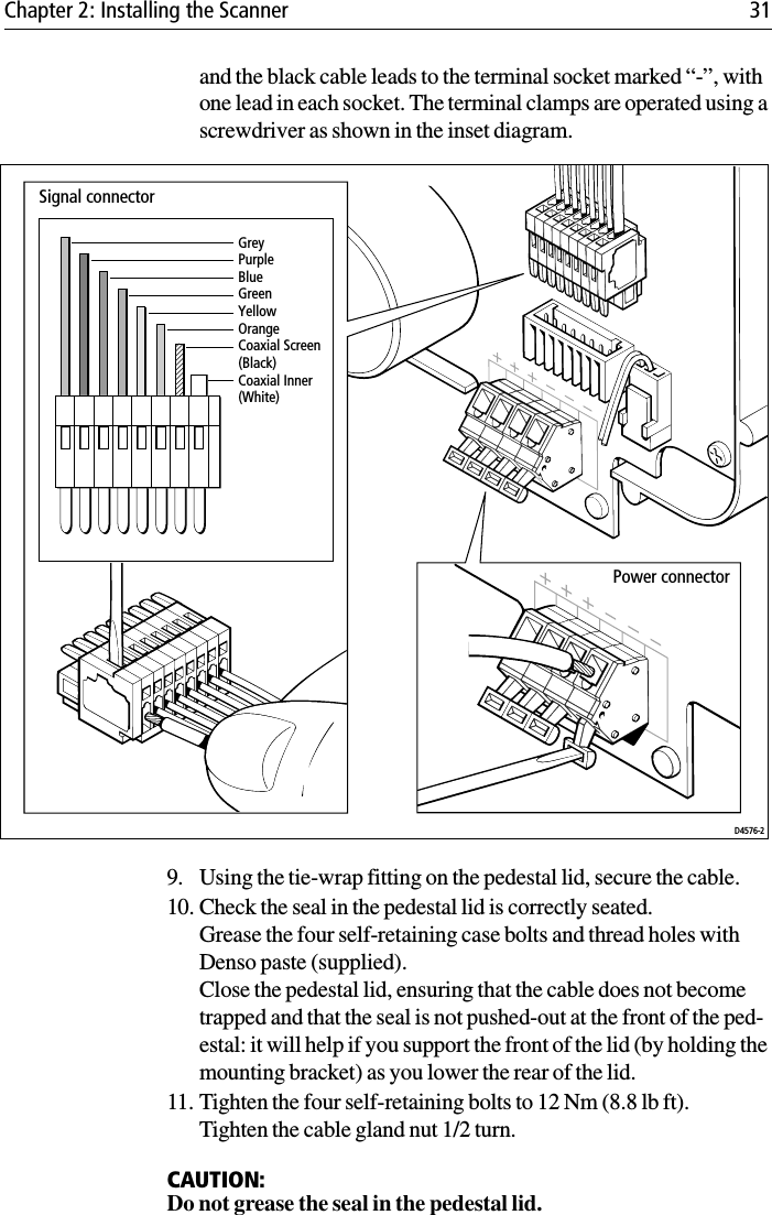 Chapter 2: Installing the Scanner 31and the black cable leads to the terminal socket marked “-”, with one lead in each socket. The terminal clamps are operated using a screwdriver as shown in the inset diagram.             9. Using the tie-wrap fitting on the pedestal lid, secure the cable.10. Check the seal in the pedestal lid is correctly seated.Grease the four self-retaining case bolts and thread holes with Denso paste (supplied).Close the pedestal lid, ensuring that the cable does not become trapped and that the seal is not pushed-out at the front of the ped-estal: it will help if you support the front of the lid (by holding the mounting bracket) as you lower the rear of the lid. 11. Tighten the four self-retaining bolts to 12 Nm (8.8 lb ft). Tighten the cable gland nut 1/2 turn.CAUTION:Do not grease the seal in the pedestal lid.GreyPurpleBlueGreenYellowOrangeCoaxial Screen (Black)Coaxial Inner (White)Signal connectorPower connectorD4576-2