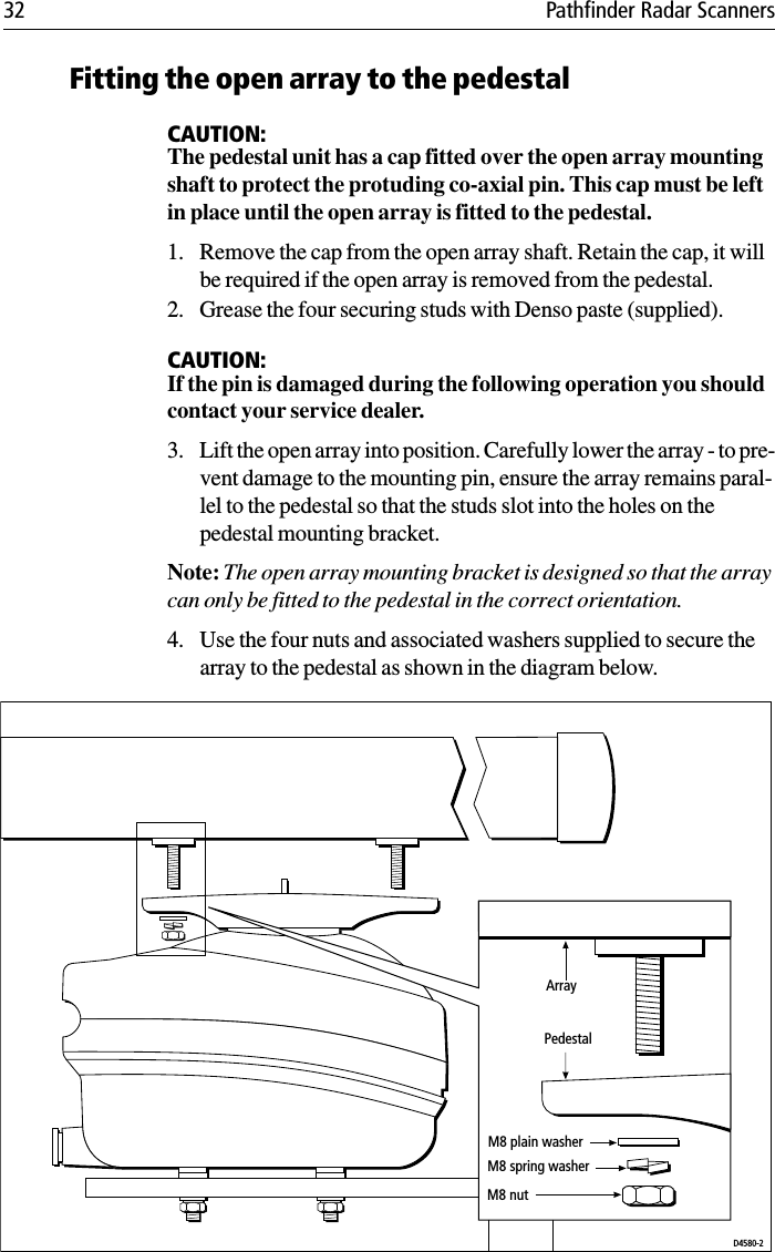 32 Pathfinder Radar ScannersFitting the open array to the pedestalCAUTION:The pedestal unit has a cap fitted over the open array mounting shaft to protect the protuding co-axial pin. This cap must be left in place until the open array is fitted to the pedestal.1. Remove the cap from the open array shaft. Retain the cap, it will be required if the open array is removed from the pedestal.2. Grease the four securing studs with Denso paste (supplied).CAUTION:If the pin is damaged during the following operation you should contact your service dealer.3. Lift the open array into position. Carefully lower the array - to pre-vent damage to the mounting pin, ensure the array remains paral-lel to the pedestal so that the studs slot into the holes on the pedestal mounting bracket.Note: The open array mounting bracket is designed so that the array can only be fitted to the pedestal in the correct orientation.4. Use the four nuts and associated washers supplied to secure the array to the pedestal as shown in the diagram below.             M8 plain washerM8 spring washerM8 nutArrayPedestalD4580-2