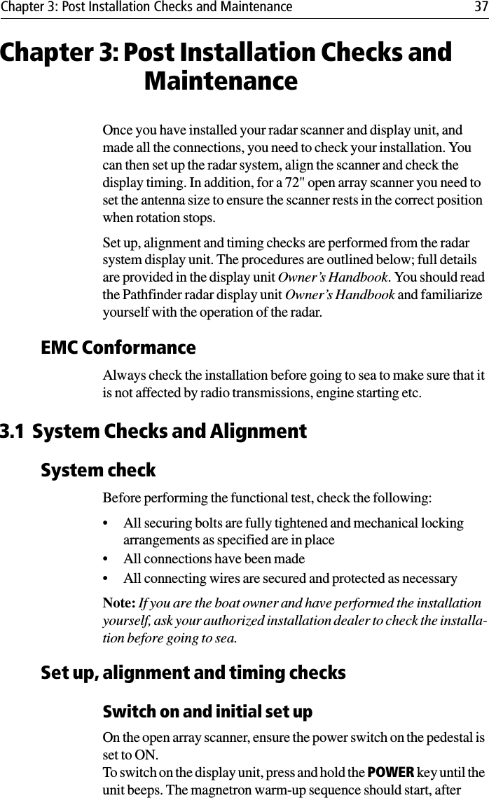 Chapter 3: Post Installation Checks and Maintenance 37Chapter 3: Post Installation Checks and MaintenanceOnce you have installed your radar scanner and display unit, and made all the connections, you need to check your installation. You can then set up the radar system, align the scanner and check the display timing. In addition, for a 72&quot; open array scanner you need to set the antenna size to ensure the scanner rests in the correct position when rotation stops.Set up, alignment and timing checks are performed from the radar system display unit. The procedures are outlined below; full details are provided in the display unit Owner’s Handbook. You should read the Pathfinder radar display unit Owner’s Handbook and familiarize yourself with the operation of the radar.EMC ConformanceAlways check the installation before going to sea to make sure that it is not affected by radio transmissions, engine starting etc.3.1 System Checks and AlignmentSystem checkBefore performing the functional test, check the following:• All securing bolts are fully tightened and mechanical locking arrangements as specified are in place• All connections have been made• All connecting wires are secured and protected as necessaryNote: If you are the boat owner and have performed the installation yourself, ask your authorized installation dealer to check the installa-tion before going to sea.Set up, alignment and timing checksSwitch on and initial set upOn the open array scanner, ensure the power switch on the pedestal is set to ON.To switch on the display unit, press and hold the POWER key until the unit beeps. The magnetron warm-up sequence should start, after 