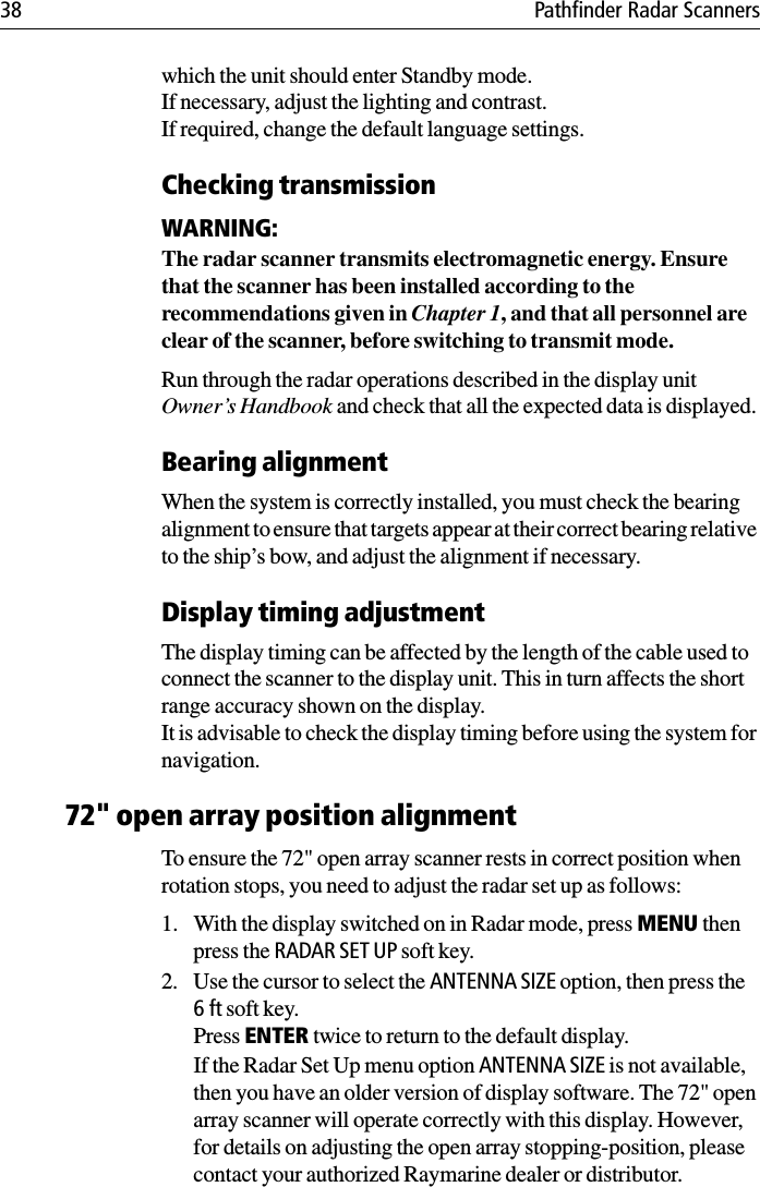 38 Pathfinder Radar Scannerswhich the unit should enter Standby mode. If necessary, adjust the lighting and contrast.If required, change the default language settings.Checking transmissionWARNING:The radar scanner transmits electromagnetic energy. Ensure that the scanner has been installed according to the recommendations given in Chapter 1, and that all personnel are clear of the scanner, before switching to transmit mode.Run through the radar operations described in the display unit Owner’s Handbook and check that all the expected data is displayed. Bearing alignmentWhen the system is correctly installed, you must check the bearing alignment to ensure that targets appear at their correct bearing relative to the ship’s bow, and adjust the alignment if necessary.Display timing adjustmentThe display timing can be affected by the length of the cable used to connect the scanner to the display unit. This in turn affects the short range accuracy shown on the display. It is advisable to check the display timing before using the system for navigation. 72&quot; open array position alignmentTo ensure the 72&quot; open array scanner rests in correct position when rotation stops, you need to adjust the radar set up as follows:1. With the display switched on in Radar mode, press MENU then press the RADAR SET UP soft key.2. Use the cursor to select the ANTENNA SIZE option, then press the 6ft soft key.Press ENTER twice to return to the default display.If the Radar Set Up menu option ANTENNA SIZE is not available, then you have an older version of display software. The 72&quot; open array scanner will operate correctly with this display. However, for details on adjusting the open array stopping-position, please contact your authorized Raymarine dealer or distributor.