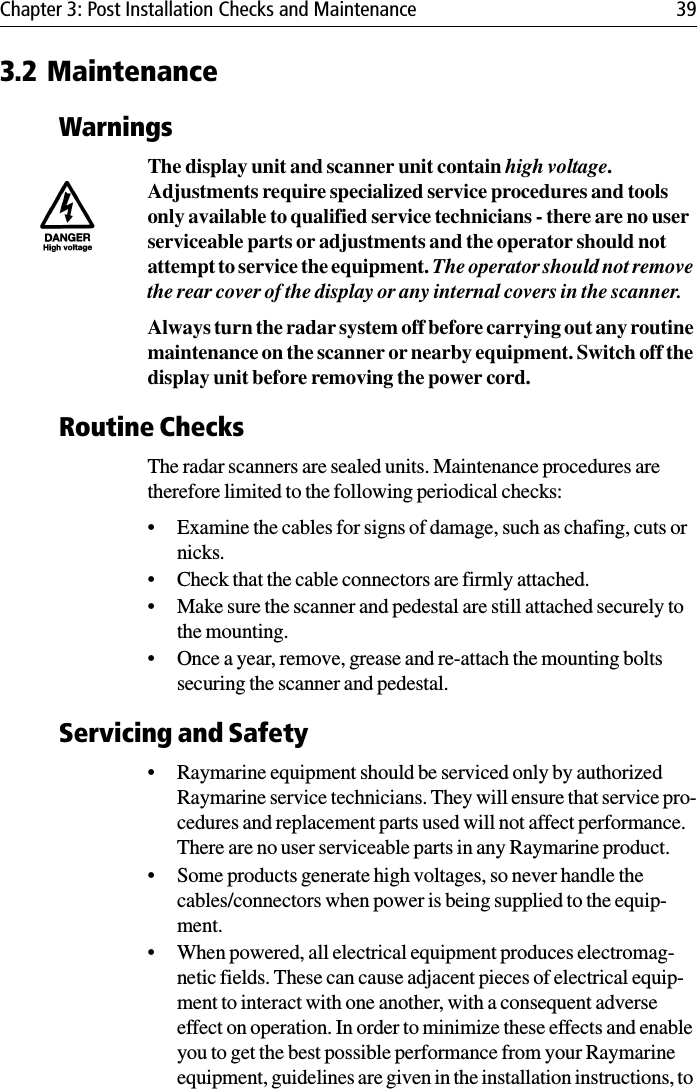 Chapter 3: Post Installation Checks and Maintenance 393.2 MaintenanceWarningsThe display unit and scanner unit contain high voltage. Adjustments require specialized service procedures and tools only available to qualified service technicians - there are no user serviceable parts or adjustments and the operator should not attempt to service the equipment. The operator should not remove the rear cover of the display or any internal covers in the scanner.Always turn the radar system off before carrying out any routine maintenance on the scanner or nearby equipment. Switch off the display unit before removing the power cord.Routine ChecksThe radar scanners are sealed units. Maintenance procedures are therefore limited to the following periodical checks:• Examine the cables for signs of damage, such as chafing, cuts or nicks.• Check that the cable connectors are firmly attached.• Make sure the scanner and pedestal are still attached securely to the mounting.• Once a year, remove, grease and re-attach the mounting bolts securing the scanner and pedestal.Servicing and Safety• Raymarine equipment should be serviced only by authorized Raymarine service technicians. They will ensure that service pro-cedures and replacement parts used will not affect performance.  There are no user serviceable parts in any Raymarine product.• Some products generate high voltages, so never handle the cables/connectors when power is being supplied to the equip-ment.• When powered, all electrical equipment produces electromag-netic fields. These can cause adjacent pieces of electrical equip-ment to interact with one another, with a consequent adverse effect on operation. In order to minimize these effects and enable you to get the best possible performance from your Raymarine equipment, guidelines are given in the installation instructions, to 