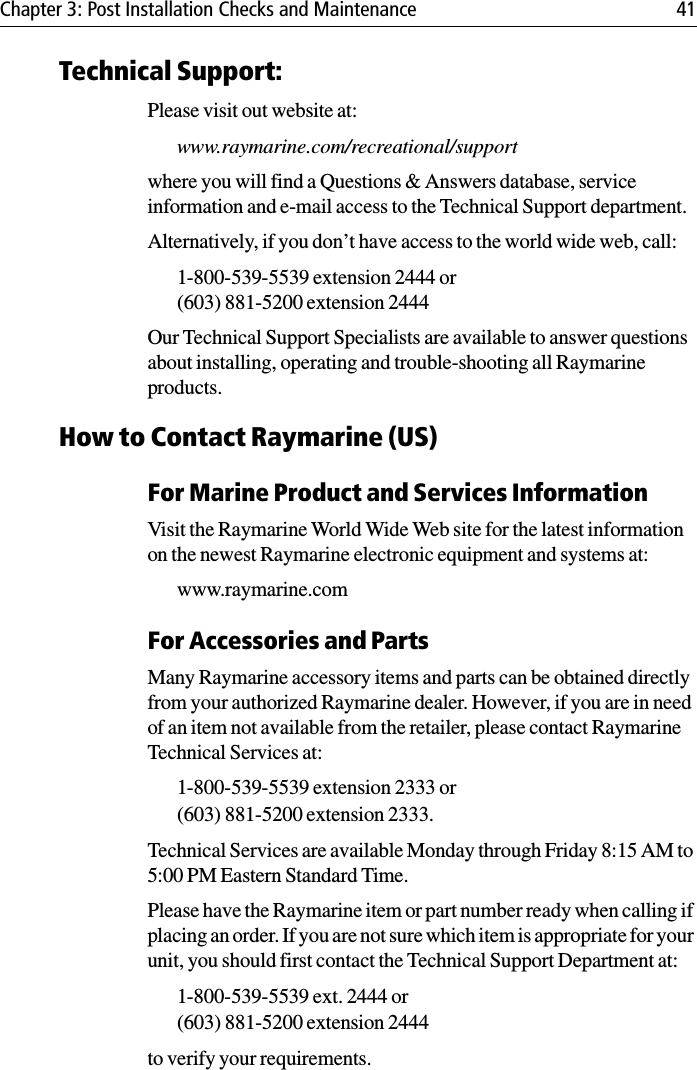 Chapter 3: Post Installation Checks and Maintenance 41Technical Support:Please visit out website at:www.raymarine.com/recreational/supportwhere you will find a Questions &amp; Answers database, service information and e-mail access to the Technical Support department.Alternatively, if you don’t have access to the world wide web, call:1-800-539-5539 extension 2444 or (603) 881-5200 extension 2444Our Technical Support Specialists are available to answer questions about installing, operating and trouble-shooting all Raymarine products. How to Contact Raymarine (US)For Marine Product and Services InformationVisit the Raymarine World Wide Web site for the latest information on the newest Raymarine electronic equipment and systems at:www.raymarine.comFor Accessories and PartsMany Raymarine accessory items and parts can be obtained directly from your authorized Raymarine dealer. However, if you are in need of an item not available from the retailer, please contact Raymarine Technical Services at:1-800-539-5539 extension 2333 or (603) 881-5200 extension 2333. Technical Services are available Monday through Friday 8:15 AM to 5:00 PM Eastern Standard Time. Please have the Raymarine item or part number ready when calling if placing an order. If you are not sure which item is appropriate for your unit, you should first contact the Technical Support Department at:1-800-539-5539 ext. 2444 or (603) 881-5200 extension 2444 to verify your requirements. 