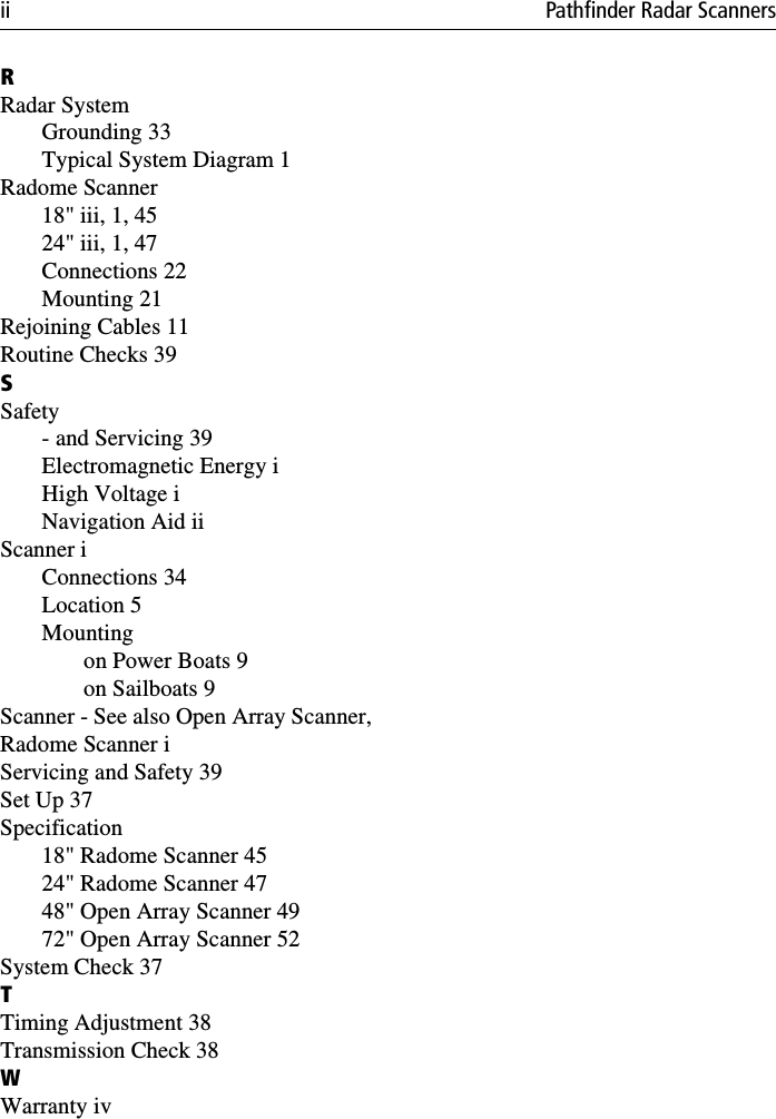 ii Pathfinder Radar ScannersRRadar SystemGrounding 33Typical System Diagram 1Radome Scanner18&quot; iii, 1, 4524&quot; iii, 1, 47Connections 22Mounting 21Rejoining Cables 11Routine Checks 39SSafety- and Servicing 39Electromagnetic Energy iHigh Voltage iNavigation Aid iiScanner iConnections 34Location 5Mountingon Power Boats 9on Sailboats 9Scanner - See also Open Array Scanner,Radome Scanner iServicing and Safety 39Set Up 37Specification18&quot; Radome Scanner 4524&quot; Radome Scanner 4748&quot; Open Array Scanner 4972&quot; Open Array Scanner 52System Check 37TTiming Adjustment 38Transmission Check 38WWarranty iv