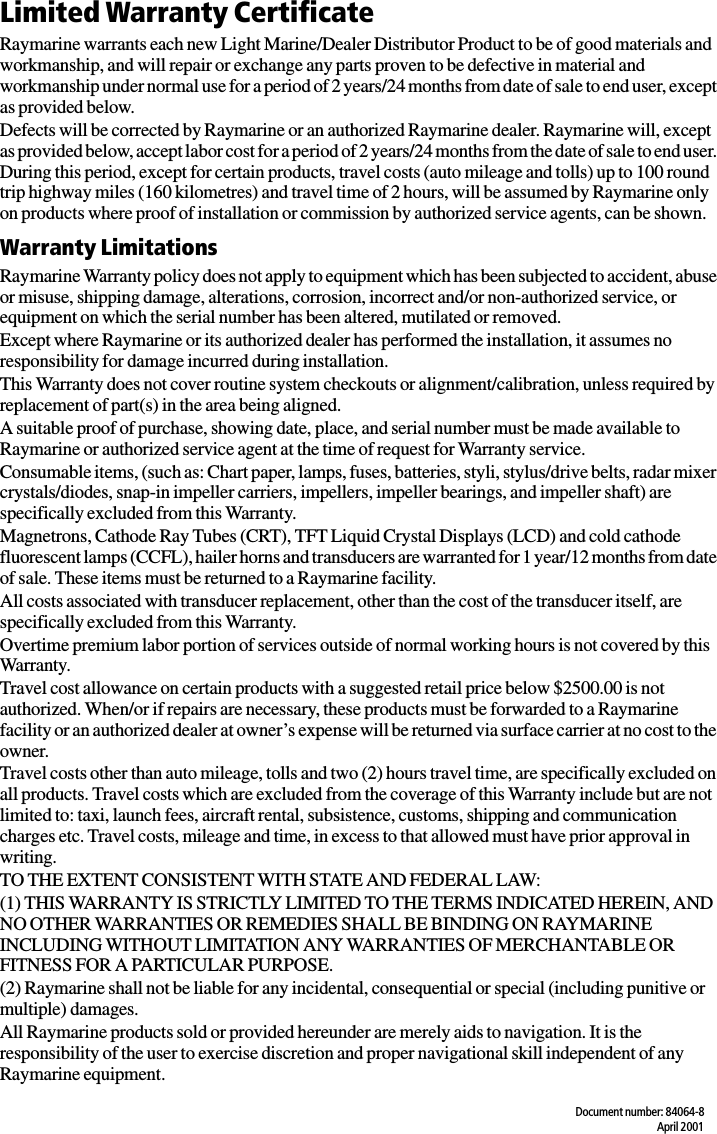 Document number: 84064-8April 2001Limited Warranty CertificateRaymarine warrants each new Light Marine/Dealer Distributor Product to be of good materials and workmanship, and will repair or exchange any parts proven to be defective in material and workmanship under normal use for a period of 2 years/24 months from date of sale to end user, except as provided below.Defects will be corrected by Raymarine or an authorized Raymarine dealer. Raymarine will, except as provided below, accept labor cost for a period of 2 years/24 months from the date of sale to end user. During this period, except for certain products, travel costs (auto mileage and tolls) up to 100 round trip highway miles (160 kilometres) and travel time of 2 hours, will be assumed by Raymarine only on products where proof of installation or commission by authorized service agents, can be shown.Warranty LimitationsRaymarine Warranty policy does not apply to equipment which has been subjected to accident, abuse or misuse, shipping damage, alterations, corrosion, incorrect and/or non-authorized service, or equipment on which the serial number has been altered, mutilated or removed.Except where Raymarine or its authorized dealer has performed the installation, it assumes no responsibility for damage incurred during installation.This Warranty does not cover routine system checkouts or alignment/calibration, unless required by replacement of part(s) in the area being aligned.A suitable proof of purchase, showing date, place, and serial number must be made available to Raymarine or authorized service agent at the time of request for Warranty service.Consumable items, (such as: Chart paper, lamps, fuses, batteries, styli, stylus/drive belts, radar mixer crystals/diodes, snap-in impeller carriers, impellers, impeller bearings, and impeller shaft) are specifically excluded from this Warranty.Magnetrons, Cathode Ray Tubes (CRT), TFT Liquid Crystal Displays (LCD) and cold cathode fluorescent lamps (CCFL), hailer horns and transducers are warranted for 1 year/12 months from date of sale. These items must be returned to a Raymarine facility.All costs associated with transducer replacement, other than the cost of the transducer itself, are specifically excluded from this Warranty.Overtime premium labor portion of services outside of normal working hours is not covered by this Warranty.Travel cost allowance on certain products with a suggested retail price below $2500.00 is not authorized. When/or if repairs are necessary, these products must be forwarded to a Raymarine facility or an authorized dealer at owner’s expense will be returned via surface carrier at no cost to the owner.Travel costs other than auto mileage, tolls and two (2) hours travel time, are specifically excluded on all products. Travel costs which are excluded from the coverage of this Warranty include but are not limited to: taxi, launch fees, aircraft rental, subsistence, customs, shipping and communication charges etc. Travel costs, mileage and time, in excess to that allowed must have prior approval in writing. TO THE EXTENT CONSISTENT WITH STATE AND FEDERAL LAW:(1) THIS WARRANTY IS STRICTLY LIMITED TO THE TERMS INDICATED HEREIN, AND NO OTHER WARRANTIES OR REMEDIES SHALL BE BINDING ON RAYMARINE INCLUDING WITHOUT LIMITATION ANY WARRANTIES OF MERCHANTABLE OR FITNESS FOR A PARTICULAR PURPOSE.(2) Raymarine shall not be liable for any incidental, consequential or special (including punitive or multiple) damages.All Raymarine products sold or provided hereunder are merely aids to navigation. It is the responsibility of the user to exercise discretion and proper navigational skill independent of any Raymarine equipment.