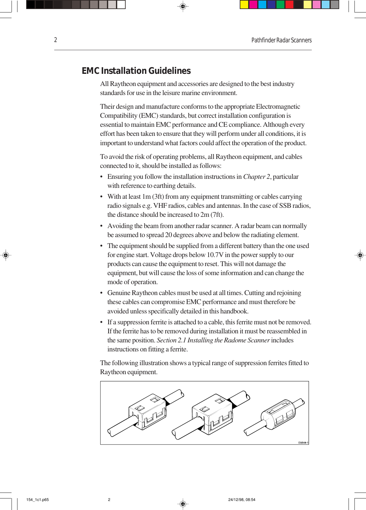 2Pathfinder Radar ScannersEMC Installation GuidelinesAll Raytheon equipment and accessories are designed to the best industrystandards for use in the leisure marine environment.Their design and manufacture conforms to the appropriate ElectromagneticCompatibility (EMC) standards, but correct installation configuration isessential to maintain EMC performance and CE compliance. Although everyeffort has been taken to ensure that they will perform under all conditions, it isimportant to understand what factors could affect the operation of the product.To avoid the risk of operating problems, all Raytheon equipment, and cablesconnected to it, should be installed as follows:• Ensuring you follow the installation instructions in Chapter 2, particularwith reference to earthing details.• With at least 1m (3ft) from any equipment transmitting or cables carryingradio signals e.g. VHF radios, cables and antennas. In the case of SSB radios,the distance should be increased to 2m (7ft).• Avoiding the beam from another radar scanner. A radar beam can normallybe assumed to spread 20 degrees above and below the radiating element.• The equipment should be supplied from a different battery than the one usedfor engine start. Voltage drops below 10.7V in the power supply to ourproducts can cause the equipment to reset. This will not damage theequipment, but will cause the loss of some information and can change themode of operation.• Genuine Raytheon cables must be used at all times. Cutting and rejoiningthese cables can compromise EMC performance and must therefore beavoided unless specifically detailed in this handbook.• If a suppression ferrite is attached to a cable, this ferrite must not be removed.If the ferrite has to be removed during installation it must be reassembled inthe same position. Section 2.1 Installing the Radome Scanner includesinstructions on fitting a ferrite.The following illustration shows a typical range of suppression ferrites fitted toRaytheon equipment.154_1c1.p65 24/12/98, 08:542