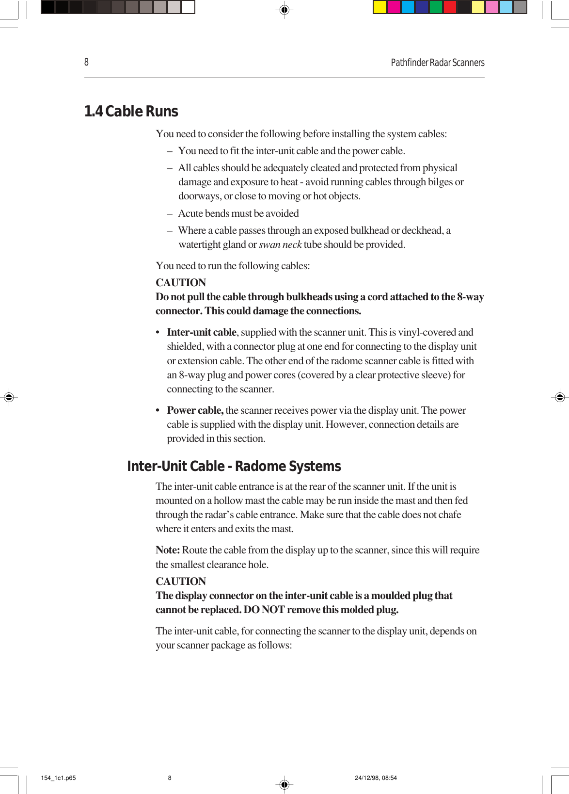 8Pathfinder Radar Scanners1.4 Cable RunsYou need to consider the following before installing the system cables:– You need to fit the inter-unit cable and the power cable.– All cables should be adequately cleated and protected from physicaldamage and exposure to heat - avoid running cables through bilges ordoorways, or close to moving or hot objects.– Acute bends must be avoided– Where a cable passes through an exposed bulkhead or deckhead, awatertight gland or swan neck tube should be provided.You need to run the following cables:CAUTIONDo not pull the cable through bulkheads using a cord attached to the 8-wayconnector. This could damage the connections.•Inter-unit cable, supplied with the scanner unit. This is vinyl-covered andshielded, with a connector plug at one end for connecting to the display unitor extension cable. The other end of the radome scanner cable is fitted withan 8-way plug and power cores (covered by a clear protective sleeve) forconnecting to the scanner.• Power cable, the scanner receives power via the display unit. The powercable is supplied with the display unit. However, connection details areprovided in this section.Inter-Unit Cable - Radome SystemsThe inter-unit cable entrance is at the rear of the scanner unit. If the unit ismounted on a hollow mast the cable may be run inside the mast and then fedthrough the radar’s cable entrance. Make sure that the cable does not chafewhere it enters and exits the mast.Note: Route the cable from the display up to the scanner, since this will requirethe smallest clearance hole.CAUTIONThe display connector on the inter-unit cable is a moulded plug thatcannot be replaced. DO NOT remove this molded plug.The inter-unit cable, for connecting the scanner to the display unit, depends onyour scanner package as follows:154_1c1.p65 24/12/98, 08:548