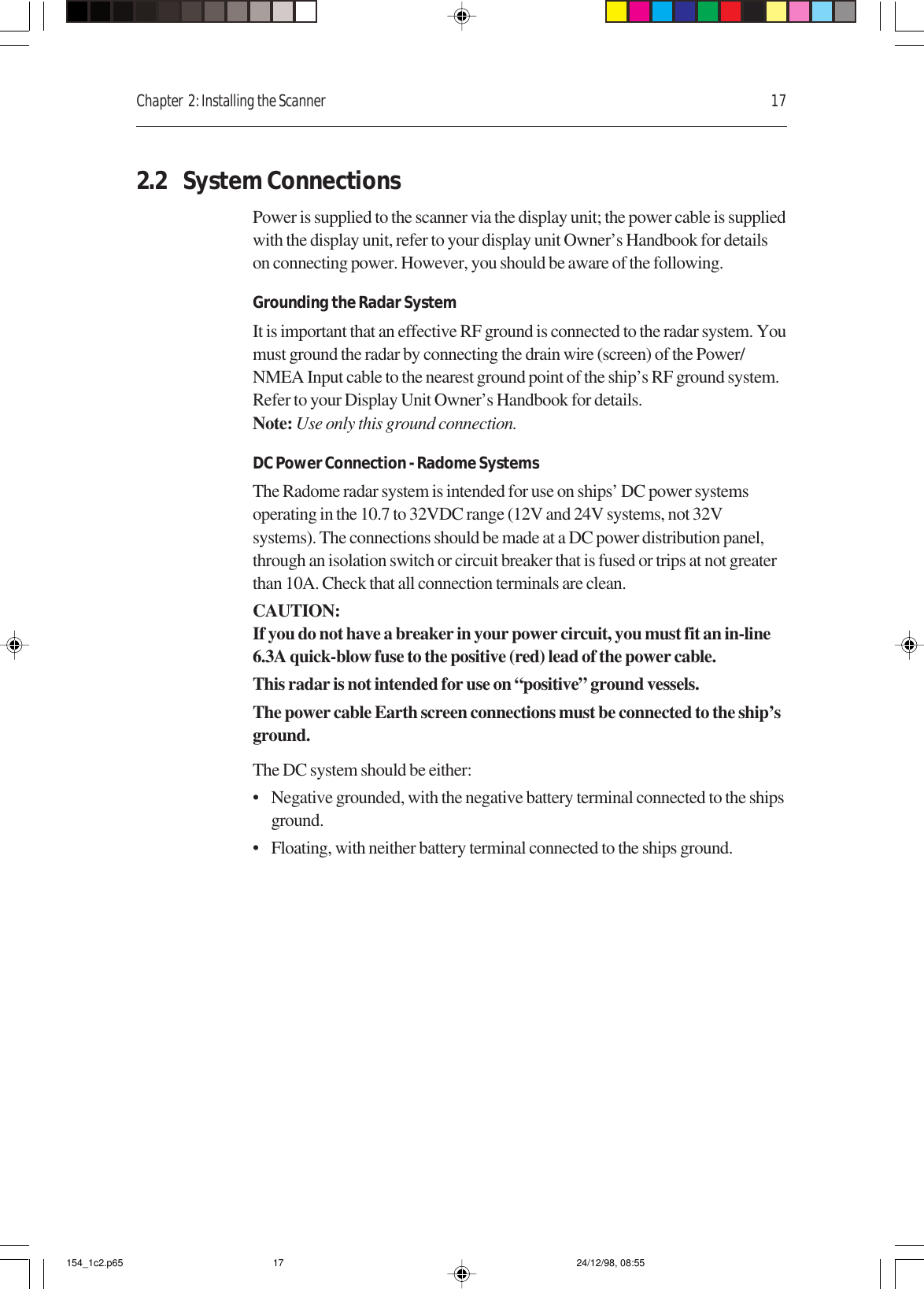 Chapter  2: Installing the Scanner 172.2 System ConnectionsPower is supplied to the scanner via the display unit; the power cable is suppliedwith the display unit, refer to your display unit Owner’s Handbook for detailson connecting power. However, you should be aware of the following.Grounding the Radar SystemIt is important that an effective RF ground is connected to the radar system. Youmust ground the radar by connecting the drain wire (screen) of the Power/NMEA Input cable to the nearest ground point of the ship’s RF ground system.Refer to your Display Unit Owner’s Handbook for details.Note: Use only this ground connection.DC Power Connection - Radome SystemsThe Radome radar system is intended for use on ships’ DC power systemsoperating in the 10.7 to 32VDC range (12V and 24V systems, not 32Vsystems). The connections should be made at a DC power distribution panel,through an isolation switch or circuit breaker that is fused or trips at not greaterthan 10A. Check that all connection terminals are clean.CAUTION:If you do not have a breaker in your power circuit, you must fit an in-line6.3A quick-blow fuse to the positive (red) lead of the power cable.This radar is not intended for use on “positive” ground vessels.The power cable Earth screen connections must be connected to the ship’sground.The DC system should be either:• Negative grounded, with the negative battery terminal connected to the shipsground.• Floating, with neither battery terminal connected to the ships ground.154_1c2.p65 24/12/98, 08:5517