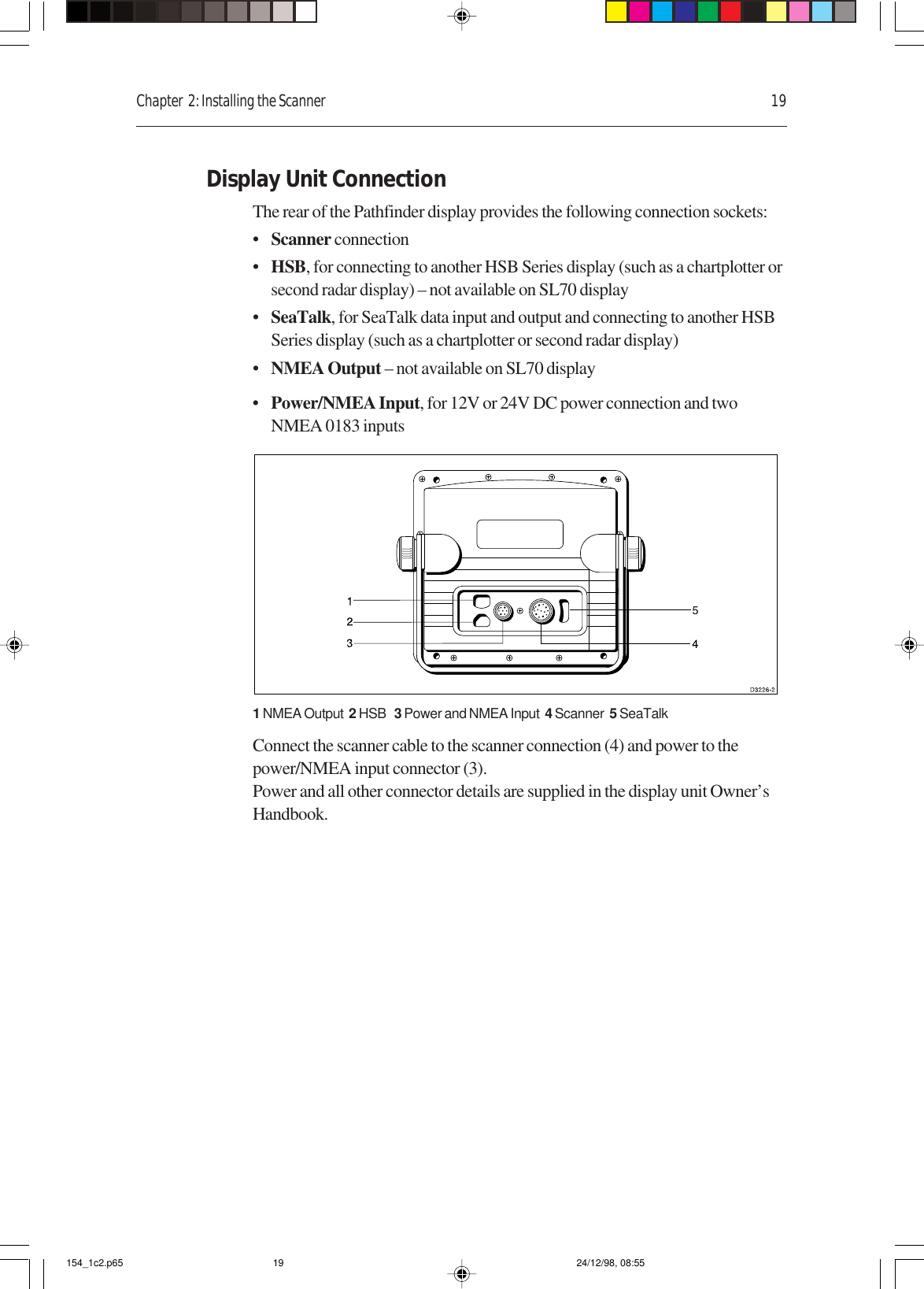 Chapter  2: Installing the Scanner 19Display Unit ConnectionThe rear of the Pathfinder display provides the following connection sockets:•Scanner connection•HSB, for connecting to another HSB Series display (such as a chartplotter orsecond radar display) – not available on SL70 display•SeaTalk, for SeaTalk data input and output and connecting to another HSBSeries display (such as a chartplotter or second radar display)•NMEA Output – not available on SL70 display•Power/NMEA Input, for 12V or 24V DC power connection and twoNMEA 0183 inputs1 NMEA Output  2 HSB   3 Power and NMEA Input  4 Scanner  5 SeaTalkConnect the scanner cable to the scanner connection (4) and power to thepower/NMEA input connector (3).Power and all other connector details are supplied in the display unit Owner’sHandbook.154_1c2.p65 24/12/98, 08:5519