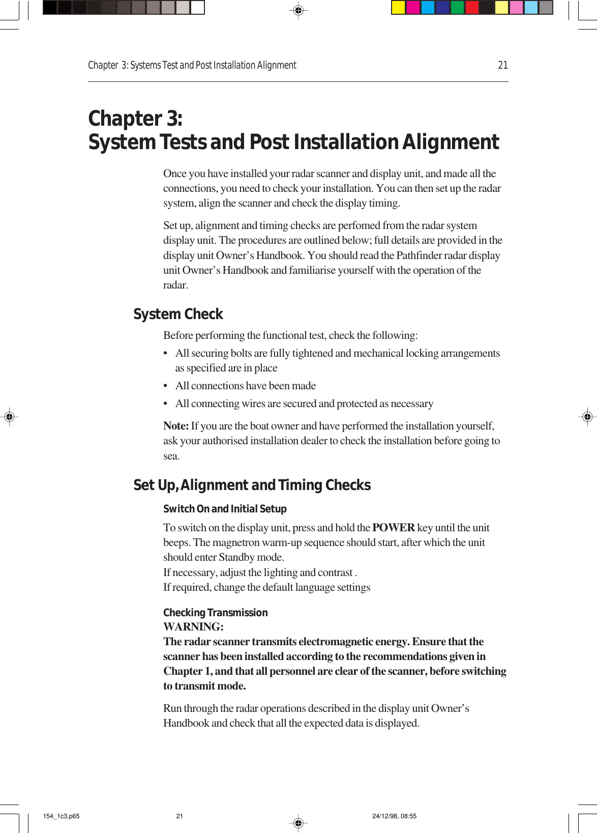 Chapter  3: Systems Test and Post Installation Alignment 21Chapter 3:System Tests and Post Installation AlignmentOnce you have installed your radar scanner and display unit, and made all theconnections, you need to check your installation. You can then set up the radarsystem, align the scanner and check the display timing.Set up, alignment and timing checks are perfomed from the radar systemdisplay unit. The procedures are outlined below; full details are provided in thedisplay unit Owner’s Handbook. You should read the Pathfinder radar displayunit Owner’s Handbook and familiarise yourself with the operation of theradar.System CheckBefore performing the functional test, check the following:• All securing bolts are fully tightened and mechanical locking arrangementsas specified are in place• All connections have been made• All connecting wires are secured and protected as necessaryNote: If you are the boat owner and have performed the installation yourself,ask your authorised installation dealer to check the installation before going tosea.Set Up, Alignment and Timing ChecksSwitch On and Initial SetupTo switch on the display unit, press and hold the POWER key until the unitbeeps. The magnetron warm-up sequence should start, after which the unitshould enter Standby mode.If necessary, adjust the lighting and contrast .If required, change the default language settingsChecking TransmissionWARNING:The radar scanner transmits electromagnetic energy. Ensure that thescanner has been installed according to the recommendations given inChapter 1, and that all personnel are clear of the scanner, before switchingto transmit mode.Run through the radar operations described in the display unit Owner’sHandbook and check that all the expected data is displayed.154_1c3.p65 24/12/98, 08:5521