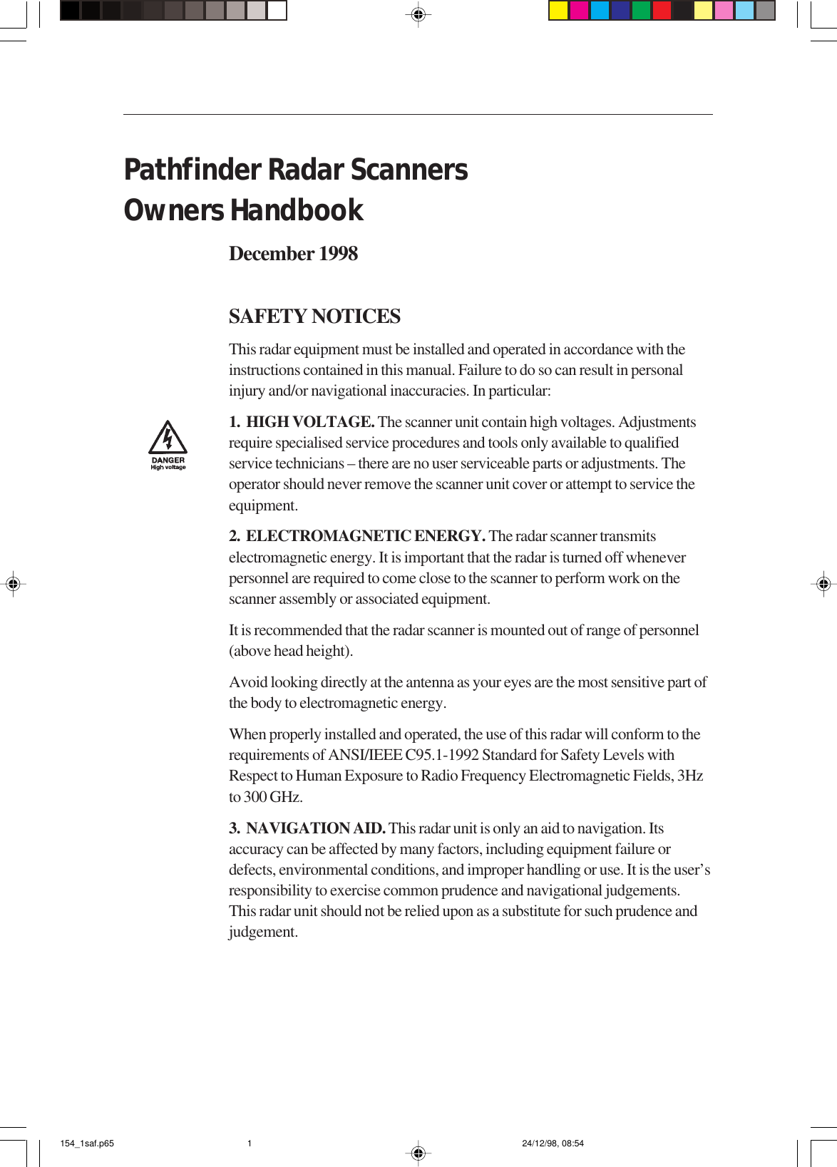 Pathfinder Radar ScannersOwners HandbookDecember 1998SAFETY NOTICESThis radar equipment must be installed and operated in accordance with theinstructions contained in this manual. Failure to do so can result in personalinjury and/or navigational inaccuracies. In particular:1.  HIGH VOLTAGE. The scanner unit contain high voltages. Adjustmentsrequire specialised service procedures and tools only available to qualifiedservice technicians – there are no user serviceable parts or adjustments. Theoperator should never remove the scanner unit cover or attempt to service theequipment.2.  ELECTROMAGNETIC ENERGY. The radar scanner transmitselectromagnetic energy. It is important that the radar is turned off wheneverpersonnel are required to come close to the scanner to perform work on thescanner assembly or associated equipment.It is recommended that the radar scanner is mounted out of range of personnel(above head height).Avoid looking directly at the antenna as your eyes are the most sensitive part ofthe body to electromagnetic energy.When properly installed and operated, the use of this radar will conform to therequirements of ANSI/IEEE C95.1-1992 Standard for Safety Levels withRespect to Human Exposure to Radio Frequency Electromagnetic Fields, 3Hzto 300 GHz.3.  NAVIGATION AID. This radar unit is only an aid to navigation. Itsaccuracy can be affected by many factors, including equipment failure ordefects, environmental conditions, and improper handling or use. It is the user’sresponsibility to exercise common prudence and navigational judgements.This radar unit should not be relied upon as a substitute for such prudence andjudgement.154_1saf.p65 24/12/98, 08:541