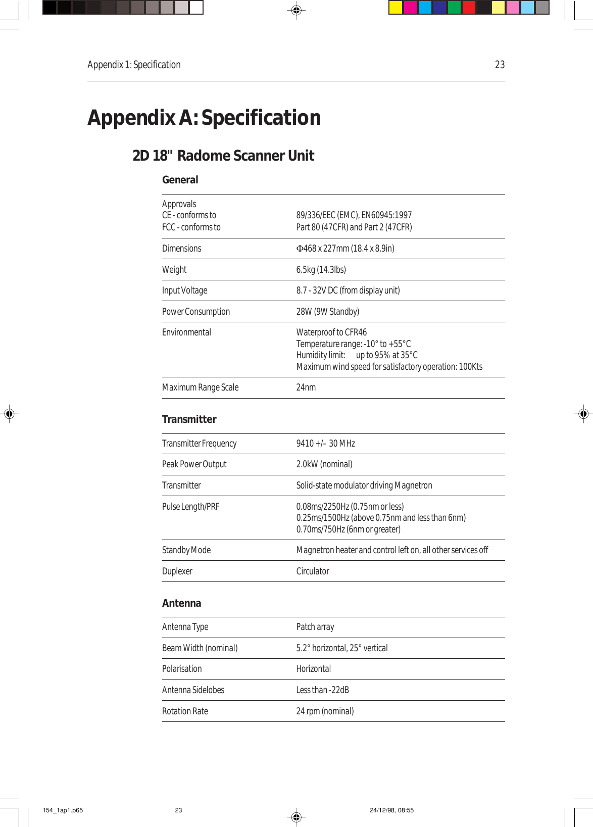 Appendix 1: Specification 23Appendix A: Specification2D 18&quot; Radome Scanner UnitGeneralApprovalsCE - conforms to 89/336/EEC (EMC), EN60945:1997FCC - conforms to Part 80 (47CFR) and Part 2 (47CFR)Dimensions Φ468 x 227mm (18.4 x 8.9in)Weight 6.5kg (14.3lbs)Input Voltage 8.7 - 32V DC (from display unit)Power Consumption 28W (9W Standby)Environmental Waterproof to CFR46Temperature range: -10° to +55°CHumidity limit: up to 95% at 35°CMaximum wind speed for satisfactory operation: 100KtsMaximum Range Scale 24nmTransmitterTransmitter Frequency 9410 +/– 30 MHzPeak Power Output 2.0kW (nominal)Transmitter Solid-state modulator driving MagnetronPulse Length/PRF 0.08ms/2250Hz (0.75nm or less)0.25ms/1500Hz (above 0.75nm and less than 6nm)0.70ms/750Hz (6nm or greater)Standby Mode Magnetron heater and control left on, all other services offDuplexer CirculatorAntennaAntenna Type Patch arrayBeam Width (nominal) 5.2° horizontal, 25° verticalPolarisation HorizontalAntenna Sidelobes Less than -22dBRotation Rate 24 rpm (nominal)154_1ap1.p65 24/12/98, 08:5523