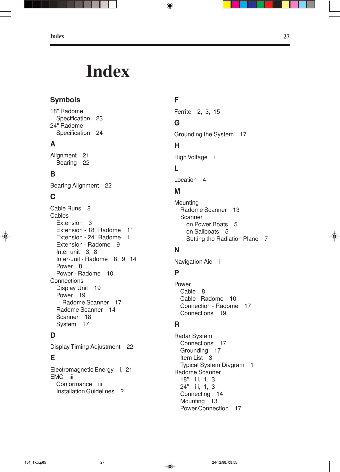 Index 27IndexSymbols18&quot; RadomeSpecification 2324&quot; RadomeSpecification 24AAlignment 21Bearing 22BBearing Alignment 22CCable Runs 8CablesExtension 3Extension - 18&quot; Radome 11Extension - 24&quot; Radome 11Extension - Radome 9Inter-unit 3, 8Inter-unit - Radome 8, 9, 14Power 8Power - Radome 10ConnectionsDisplay Unit 19Power 19Radome Scanner 17Radome Scanner 14Scanner 18System 17DDisplay Timing Adjustment 22EElectromagnetic Energy i, 21EMC iiiConformance iiiInstallation Guidelines 2FFerrite 2, 3, 15GGrounding the System 17HHigh Voltage iLLocation 4MMountingRadome Scanner 13Scanneron Power Boats 5on Sailboats 5Setting the Radiation Plane 7NNavigation Aid iPPowerCable 8Cable - Radome 10Connection - Radome 17Connections 19RRadar SystemConnections 17Grounding 17Item List 3Typical System Diagram 1Radome Scanner18&quot; iii, 1, 324&quot; iii, 1, 3Connecting 14Mounting 13Power Connection 17154_1idx.p65 24/12/98, 08:5527