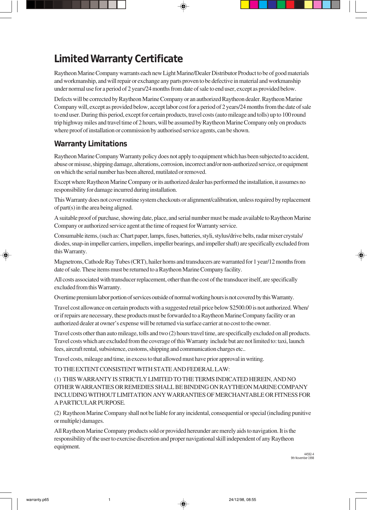 Limited Warranty CertificateRaytheon Marine Company warrants each new Light Marine/Dealer Distributor Product to be of good materialsand workmanship, and will repair or exchange any parts proven to be defective in material and workmanshipunder normal use for a period of 2 years/24 months from date of sale to end user, except as provided below.Defects will be corrected by Raytheon Marine Company or an authorized Raytheon dealer. Raytheon MarineCompany will, except as provided below, accept labor cost for a period of 2 years/24 months from the date of saleto end user. During this period, except for certain products, travel costs (auto mileage and tolls) up to 100 roundtrip highway miles and travel time of 2 hours, will be assumed by Raytheon Marine Company only on productswhere proof of installation or commission by authorised service agents, can be shown.Warranty LimitationsRaytheon Marine Company Warranty policy does not apply to equipment which has been subjected to accident,abuse or misuse, shipping damage, alterations, corrosion, incorrect and/or non-authorized service, or equipmenton which the serial number has been altered, mutilated or removed.Except where Raytheon Marine Company or its authorized dealer has performed the installation, it assumes noresponsibility for damage incurred during installation.This Warranty does not cover routine system checkouts or alignment/calibration, unless required by replacementof part(s) in the area being aligned.A suitable proof of purchase, showing date, place, and serial number must be made available to Raytheon MarineCompany or authorized service agent at the time of request for Warranty service.Consumable items, (such as: Chart paper, lamps, fuses, batteries, styli, stylus/drive belts, radar mixer crystals/diodes, snap-in impeller carriers, impellers, impeller bearings, and impeller shaft) are specifically excluded fromthis Warranty.Magnetrons, Cathode Ray Tubes (CRT), hailer horns and transducers are warranted for 1 year/12 months fromdate of sale. These items must be returned to a Raytheon Marine Company facility.All costs associated with transducer replacement, other than the cost of the transducer itself, are specificallyexcluded from this Warranty.Overtime premium labor portion of services outside of normal working hours is not covered by this Warranty.Travel cost allowance on certain products with a suggested retail price below $2500.00 is not authorized. When/or if repairs are necessary, these products must be forwarded to a Raytheon Marine Company facility or anauthorized dealer at owner’s expense will be returned via surface carrier at no cost to the owner.Travel costs other than auto mileage, tolls and two (2) hours travel time, are specifically excluded on all products.Travel costs which are excluded from the coverage of this Warranty  include but are not limited to: taxi, launchfees, aircraft rental, subsistence, customs, shipping and communication charges etc..Travel costs, mileage and time, in excess to that allowed must have prior approval in writing.TO THE EXTENT CONSISTENT WITH STATE AND FEDERAL LAW:(1)  THIS WARRANTY IS STRICTLY LIMITED TO THE TERMS INDICATED HEREIN, AND NOOTHER WARRANTIES OR REMEDIES SHALL BE BINDING ON RAYTHEON MARINE COMPANYINCLUDING WITHOUT LIMITATION ANY WARRANTIES OF MERCHANTABLE OR FITNESS FORA PARTICULAR PURPOSE.(2)  Raytheon Marine Company shall not be liable for any incidental, consequential or special (including punitiveor multiple) damages.All Raytheon Marine Company products sold or provided hereunder are merely aids to navigation. It is theresponsibility of the user to exercise discretion and proper navigational skill independent of any Raytheonequipment.44592-49th November 1998warranty.p65 24/12/98, 08:551