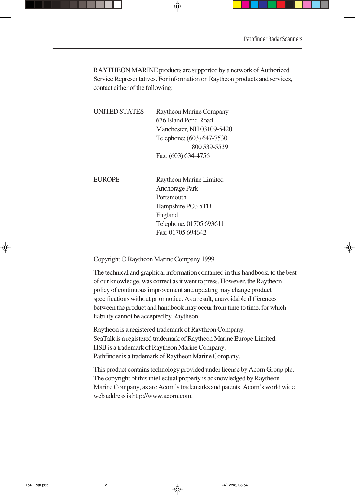 Pathfinder Radar ScannersRAYTHEON MARINE products are supported by a network of AuthorizedService Representatives. For information on Raytheon products and services,contact either of the following:UNITED STATES Raytheon Marine Company676 Island Pond RoadManchester, NH 03109-5420Telephone: (603) 647-7530800 539-5539Fax: (603) 634-4756EUROPE Raytheon Marine LimitedAnchorage ParkPortsmouthHampshire PO3 5TDEnglandTelephone: 01705 693611Fax: 01705 694642Copyright © Raytheon Marine Company 1999The technical and graphical information contained in this handbook, to the bestof our knowledge, was correct as it went to press. However, the Raytheonpolicy of continuous improvement and updating may change productspecifications without prior notice. As a result, unavoidable differencesbetween the product and handbook may occur from time to time, for whichliability cannot be accepted by Raytheon.Raytheon is a registered trademark of Raytheon Company.SeaTalk is a registered trademark of Raytheon Marine Europe Limited.HSB is a trademark of Raytheon Marine Company.Pathfinder is a trademark of Raytheon Marine Company.This product contains technology provided under license by Acorn Group plc.The copyright of this intellectual property is acknowledged by RaytheonMarine Company, as are Acorn’s trademarks and patents. Acorn’s world wideweb address is http://www.acorn.com.154_1saf.p65 24/12/98, 08:542