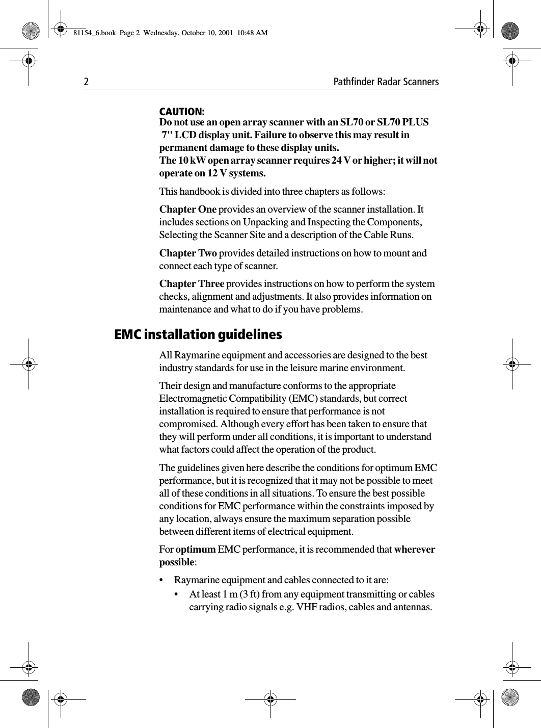 2 Pathfinder Radar ScannersCAUTION:Do not use an open array scanner with an SL70 or SL70 PLUS 7&quot; LCD display unit. Failure to observe this may result in permanent damage to these display units.The 10 kW open array scanner requires 24 V or higher; it will not operate on 12 V systems.This handbook is divided into three chapters as follows:Chapter One provides an overview of the scanner installation. It includes sections on Unpacking and Inspecting the Components, Selecting the Scanner Site and a description of the Cable Runs.Chapter Two provides detailed instructions on how to mount and connect each type of scanner.Chapter Three provides instructions on how to perform the system checks, alignment and adjustments. It also provides information on maintenance and what to do if you have problems.EMC installation guidelinesAll Raymarine equipment and accessories are designed to the best industry standards for use in the leisure marine environment.Their design and manufacture conforms to the appropriate Electromagnetic Compatibility (EMC) standards, but correct installation is required to ensure that performance is not compromised. Although every effort has been taken to ensure that they will perform under all conditions, it is important to understand what factors could affect the operation of the product.The guidelines given here describe the conditions for optimum EMC performance, but it is recognized that it may not be possible to meet all of these conditions in all situations. To ensure the best possible conditions for EMC performance within the constraints imposed by any location, always ensure the maximum separation possible between different items of electrical equipment.For optimum EMC performance, it is recommended that wherever possible:• Raymarine equipment and cables connected to it are:• At least 1 m (3 ft) from any equipment transmitting or cables carrying radio signals e.g. VHF radios, cables and antennas. 81154_6.book  Page 2  Wednesday, October 10, 2001  10:48 AM