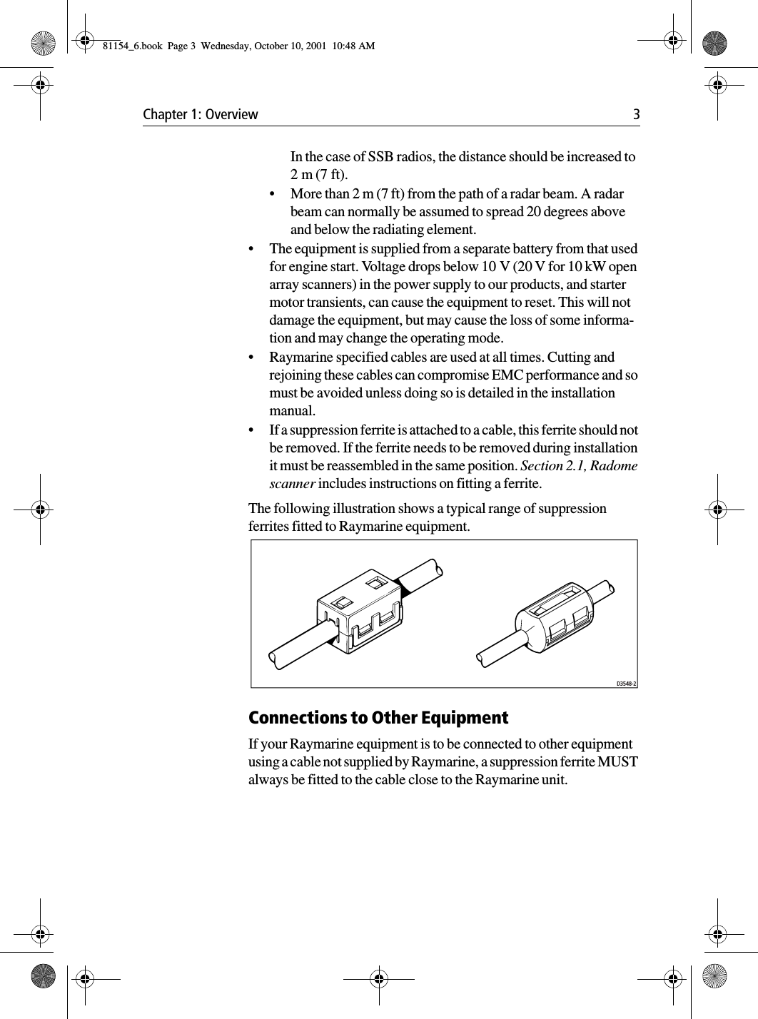 Chapter 1: Overview 3In the case of SSB radios, the distance should be increased to 2 m (7 ft).•More than 2 m (7 ft) from the path of a radar beam. A radar beam can normally be assumed to spread 20 degrees above and below the radiating element.•The equipment is supplied from a separate battery from that used for engine start. Voltage drops below 10 V (20 V for 10 kW open array scanners) in the power supply to our products, and starter motor transients, can cause the equipment to reset. This will not damage the equipment, but may cause the loss of some informa-tion and may change the operating mode.•Raymarine specified cables are used at all times. Cutting and rejoining these cables can compromise EMC performance and so must be avoided unless doing so is detailed in the installation manual.•If a suppression ferrite is attached to a cable, this ferrite should not be removed. If the ferrite needs to be removed during installation it must be reassembled in the same position. Section 2.1, Radome scanner includes instructions on fitting a ferrite.The following illustration shows a typical range of suppression ferrites fitted to Raymarine equipment.Connections to Other EquipmentIf your Raymarine equipment is to be connected to other equipment using a cable not supplied by Raymarine, a suppression ferrite MUST always be fitted to the cable close to the Raymarine unit.D3548-281154_6.book  Page 3  Wednesday, October 10, 2001  10:48 AM