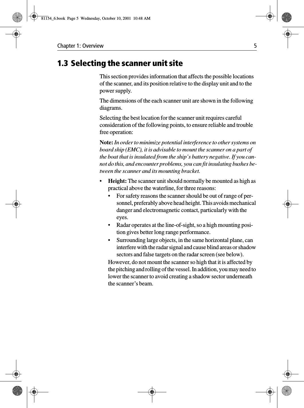 Chapter 1: Overview 51.3 Selecting the scanner unit siteThis section provides information that affects the possible locations of the scanner, and its position relative to the display unit and to the power supply. The dimensions of the each scanner unit are shown in the following diagrams.Selecting the best location for the scanner unit requires careful consideration of the following points, to ensure reliable and trouble free operation:Note: In order to minimize potential interference to other systems on board ship (EMC), it is advisable to mount the scanner on a part of the boat that is insulated from the ship’s battery negative. If you can-not do this, and encounter problems, you can fit insulating bushes be-tween the scanner and its mounting bracket.•Height: The scanner unit should normally be mounted as high as practical above the waterline, for three reasons:•For safety reasons the scanner should be out of range of per-sonnel, preferably above head height. This avoids mechanical danger and electromagnetic contact, particularly with the eyes.•Radar operates at the line-of-sight, so a high mounting posi-tion gives better long range performance.•Surrounding large objects, in the same horizontal plane, can interfere with the radar signal and cause blind areas or shadow sectors and false targets on the radar screen (see below).However, do not mount the scanner so high that it is affected by the pitching and rolling of the vessel. In addition, you may need to lower the scanner to avoid creating a shadow sector underneath the scanner’s beam.81154_6.book  Page 5  Wednesday, October 10, 2001  10:48 AM