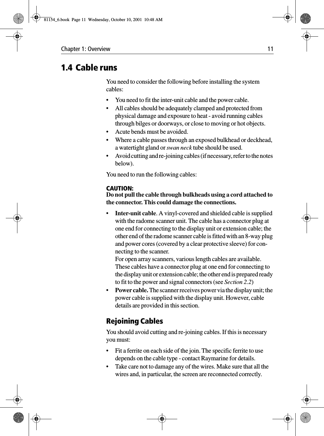 Chapter 1: Overview 111.4 Cable runsYou need to consider the following before installing the system cables:•You need to fit the inter-unit cable and the power cable.•All cables should be adequately clamped and protected from physical damage and exposure to heat - avoid running cables through bilges or doorways, or close to moving or hot objects.•Acute bends must be avoided.•Where a cable passes through an exposed bulkhead or deckhead, a watertight gland or swan neck tube should be used.•Avoid cutting and re-joining cables (if necessary, refer to the notes below).You need to run the following cables:CAUTION:Do not pull the cable through bulkheads using a cord attached to the connector. This could damage the connections.•Inter-unit cable. A vinyl-covered and shielded cable is supplied with the radome scanner unit. The cable has a connector plug at one end for connecting to the display unit or extension cable; the other end of the radome scanner cable is fitted with an 8-way plug and power cores (covered by a clear protective sleeve) for con-necting to the scanner.For open array scanners, various length cables are available. These cables have a connector plug at one end for connecting to the display unit or extension cable; the other end is prepared ready to fit to the power and signal connectors (see Section 2.2)•Power cable. The scanner receives power via the display unit; the power cable is supplied with the display unit. However, cable details are provided in this section.Rejoining CablesYou should avoid cutting and re-joining cables. If this is necessary you must:•Fit a ferrite on each side of the join. The specific ferrite to use depends on the cable type - contact Raymarine for details.•Take care not to damage any of the wires. Make sure that all the wires and, in particular, the screen are reconnected correctly.81154_6.book  Page 11  Wednesday, October 10, 2001  10:48 AM