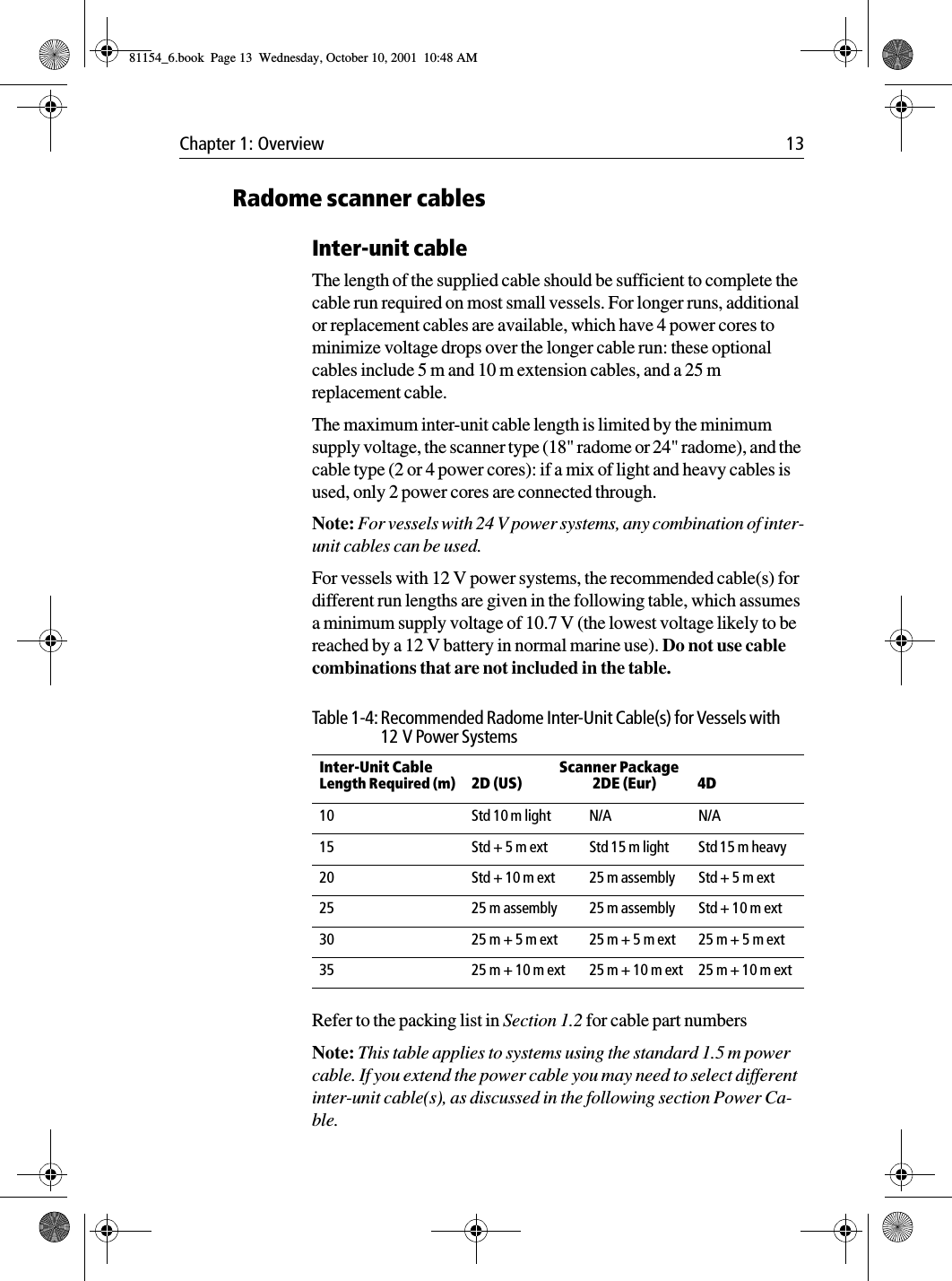 Chapter 1: Overview 13Radome scanner cablesInter-unit cableThe length of the supplied cable should be sufficient to complete the cable run required on most small vessels. For longer runs, additional or replacement cables are available, which have 4 power cores to minimize voltage drops over the longer cable run: these optional cables include 5 m and 10 m extension cables, and a 25 m replacement cable.The maximum inter-unit cable length is limited by the minimum supply voltage, the scanner type (18&quot; radome or 24&quot; radome), and the cable type (2 or 4 power cores): if a mix of light and heavy cables is used, only 2 power cores are connected through.Note: For vessels with 24 V power systems, any combination of inter-unit cables can be used.For vessels with 12 V power systems, the recommended cable(s) for different run lengths are given in the following table, which assumes a minimum supply voltage of 10.7 V (the lowest voltage likely to be reached by a 12 V battery in normal marine use). Do not use cable combinations that are not included in the table.Refer to the packing list in Section 1.2 for cable part numbersNote: This table applies to systems using the standard 1.5 m power cable. If you extend the power cable you may need to select different inter-unit cable(s), as discussed in the following section Power Ca-ble.Table 1-4: Recommended Radome Inter-Unit Cable(s) for Vessels with 12 V Power SystemsInter-Unit CableLength Required (m)Scanner Package2D (US) 2DE (Eur) 4D10 Std 10 m light N/A N/A15 Std + 5 m ext Std 15 m light Std 15 m heavy20 Std + 10 m ext 25 m assembly Std + 5 m ext25 25 m assembly 25 m assembly Std + 10 m ext30 25 m + 5 m ext 25 m + 5 m ext 25 m + 5 m ext35 25 m + 10 m ext 25 m + 10 m ext 25 m + 10 m ext 81154_6.book  Page 13  Wednesday, October 10, 2001  10:48 AM