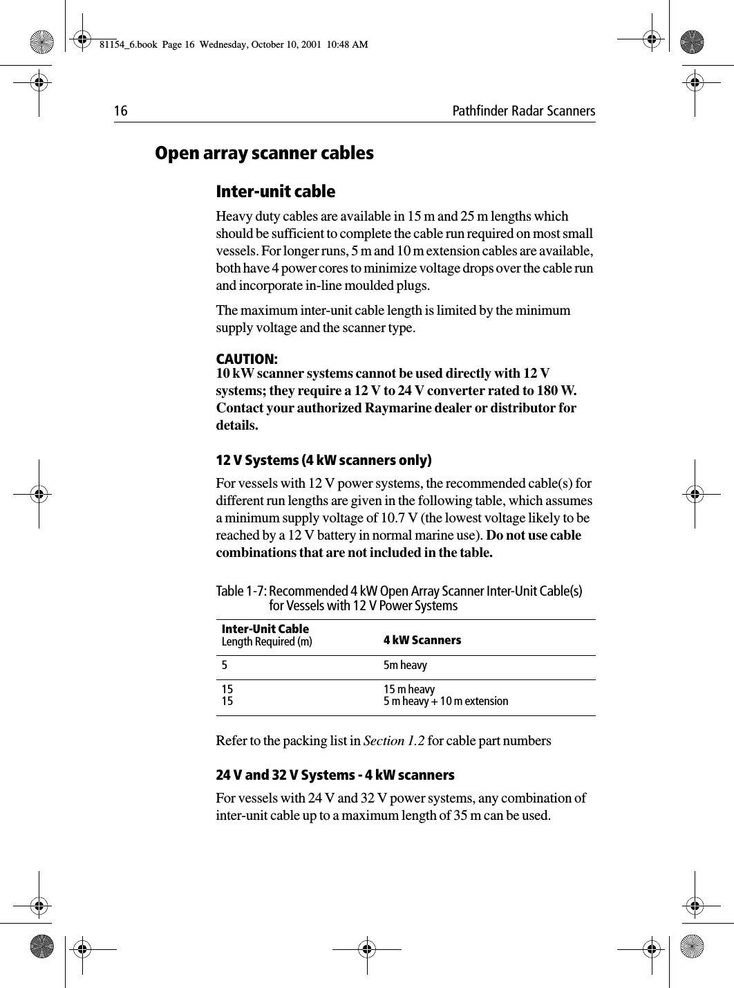 16 Pathfinder Radar ScannersOpen array scanner cablesInter-unit cableHeavy duty cables are available in 15 m and 25 m lengths which should be sufficient to complete the cable run required on most small vessels. For longer runs, 5 m and 10 m extension cables are available, both have 4 power cores to minimize voltage drops over the cable run and incorporate in-line moulded plugs. The maximum inter-unit cable length is limited by the minimum supply voltage and the scanner type.CAUTION:10 kW scanner systems cannot be used directly with 12 V systems; they require a 12 V to 24 V converter rated to 180 W. Contact your authorized Raymarine dealer or distributor for details.12 V Systems (4 kW scanners only)For vessels with 12 V power systems, the recommended cable(s) for different run lengths are given in the following table, which assumes a minimum supply voltage of 10.7 V (the lowest voltage likely to be reached by a 12 V battery in normal marine use). Do not use cable combinations that are not included in the table.Refer to the packing list in Section 1.2 for cable part numbers24 V and 32 V Systems - 4 kW scannersFor vessels with 24 V and 32 V power systems, any combination of inter-unit cable up to a maximum length of 35 m can be used. Table 1-7: Recommended 4 kW Open Array Scanner Inter-Unit Cable(s) for Vessels with 12 V Power SystemsInter-Unit CableLength Required (m)  4 kW Scanners 55m heavy151515 m heavy5 m heavy + 10 m extension81154_6.book  Page 16  Wednesday, October 10, 2001  10:48 AM
