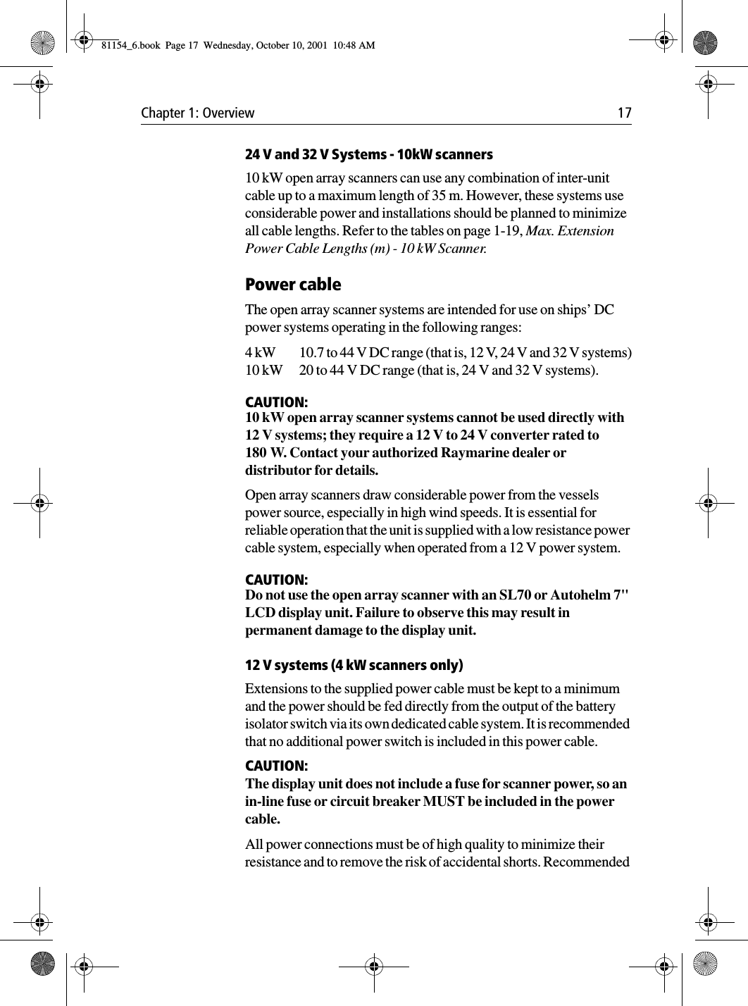 Chapter 1: Overview 1724 V and 32 V Systems - 10kW scanners10 kW open array scanners can use any combination of inter-unit cable up to a maximum length of 35 m. However, these systems use considerable power and installations should be planned to minimize all cable lengths. Refer to the tables on page 1-19, Max. Extension Power Cable Lengths (m) - 10 kW Scanner.Power cableThe open array scanner systems are intended for use on ships’ DC power systems operating in the following ranges:4 kW 10.7 to 44 V DC range (that is, 12 V, 24 V and 32 V systems)10 kW 20 to 44 V DC range (that is, 24 V and 32 V systems).CAUTION:10 kW open array scanner systems cannot be used directly with 12 V systems; they require a 12 V to 24 V converter rated to 180 W. Contact your authorized Raymarine dealer or distributor for details.Open array scanners draw considerable power from the vessels power source, especially in high wind speeds. It is essential for reliable operation that the unit is supplied with a low resistance power cable system, especially when operated from a 12 V power system.CAUTION:Do not use the open array scanner with an SL70 or Autohelm 7&quot; LCD display unit. Failure to observe this may result in permanent damage to the display unit.12 V systems (4 kW scanners only)Extensions to the supplied power cable must be kept to a minimum and the power should be fed directly from the output of the battery isolator switch via its own dedicated cable system. It is recommended that no additional power switch is included in this power cable. CAUTION:The display unit does not include a fuse for scanner power, so an in-line fuse or circuit breaker MUST be included in the power cable. All power connections must be of high quality to minimize their resistance and to remove the risk of accidental shorts. Recommended 81154_6.book  Page 17  Wednesday, October 10, 2001  10:48 AM