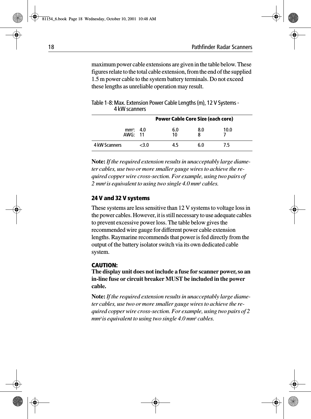 18 Pathfinder Radar Scannersmaximum power cable extensions are given in the table below. These figures relate to the total cable extension, from the end of the supplied 1.5 m power cable to the system battery terminals. Do not exceed these lengths as unreliable operation may result.Note: If the required extension results in unacceptably large diame-ter cables, use two or more smaller gauge wires to achieve the re-quired copper wire cross-section. For example, using two pairs of 2mm2 is equivalent to using two single 4.0 mm2 cables.24 V and 32 V systemsThese systems are less sensitive than 12 V systems to voltage loss in the power cables. However, it is still necessary to use adequate cables to prevent excessive power loss. The table below gives the recommended wire gauge for different power cable extension lengths. Raymarine recommends that power is fed directly from the output of the battery isolator switch via its own dedicated cable system.CAUTION:The display unit does not include a fuse for scanner power, so an in-line fuse or circuit breaker MUST be included in the power cable. Note: If the required extension results in unacceptably large diame-ter cables, use two or more smaller gauge wires to achieve the re-quired copper wire cross-section. For example, using two pairs of 2 mm2 is equivalent to using two single 4.0 mm2 cables.Table 1-8: Max. Extension Power Cable Lengths (m), 12 V Systems - 4 kW scannersPower Cable Core Size (each core)mm2:AWG:4.0116.0108.0810.074 kW Scanners &lt;3.0 4.5 6.0 7.581154_6.book  Page 18  Wednesday, October 10, 2001  10:48 AM