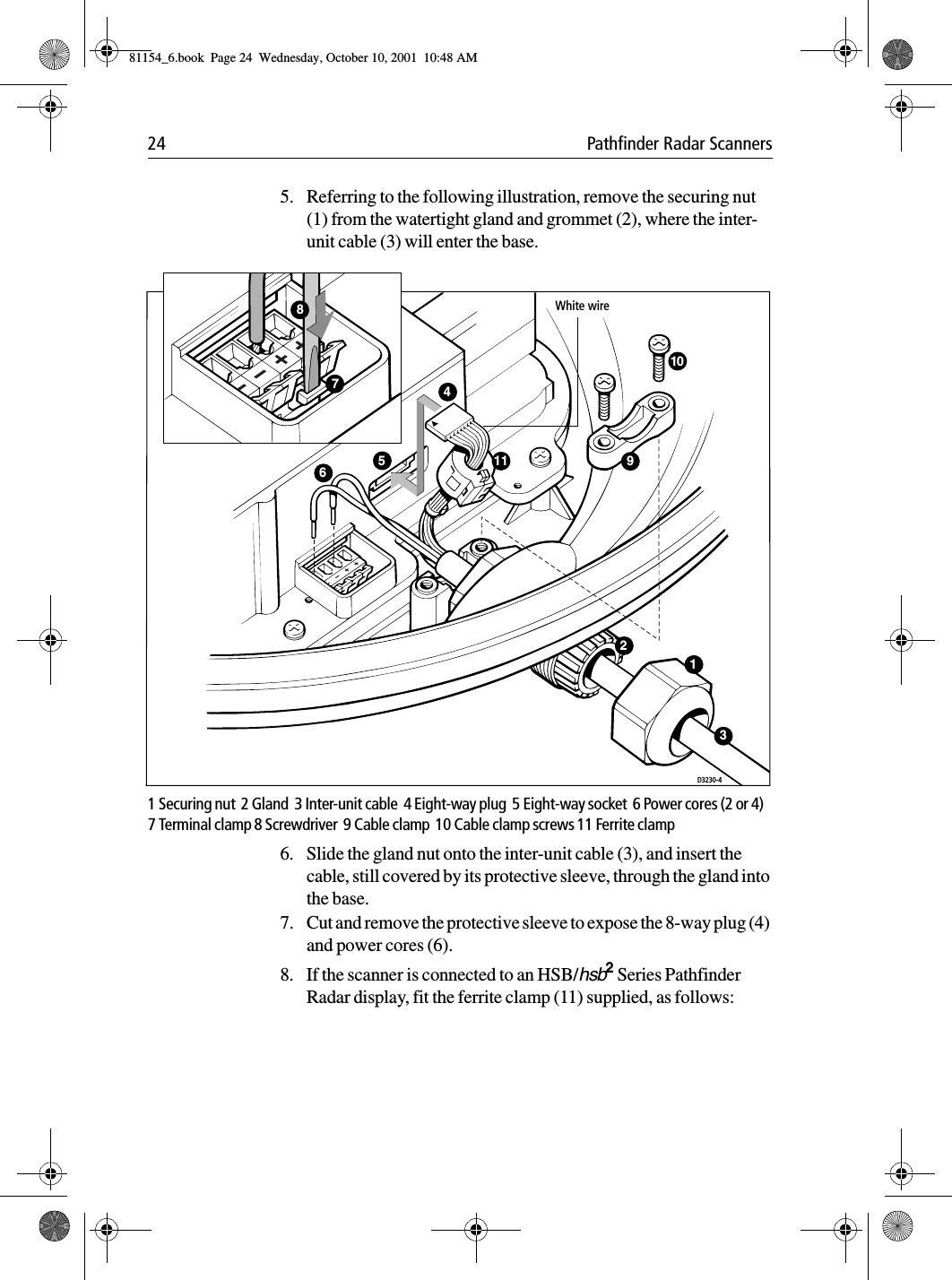 24 Pathfinder Radar Scanners5. Referring to the following illustration, remove the securing nut (1) from the watertight gland and grommet (2), where the inter-unit cable (3) will enter the base.1 Securing nut  2 Gland  3 Inter-unit cable  4 Eight-way plug  5 Eight-way socket  6 Power cores (2 or 4)  7 Terminal clamp 8 Screwdriver  9 Cable clamp  10 Cable clamp screws 11 Ferrite clamp 6. Slide the gland nut onto the inter-unit cable (3), and insert the cable, still covered by its protective sleeve, through the gland into the base.7. Cut and remove the protective sleeve to expose the 8-way plug (4) and power cores (6).8. If the scanner is connected to an HSB/hsb2 Series Pathfinder Radar display, fit the ferrite clamp (11) supplied, as follows:D3230-410459White wire6312117881154_6.book  Page 24  Wednesday, October 10, 2001  10:48 AM