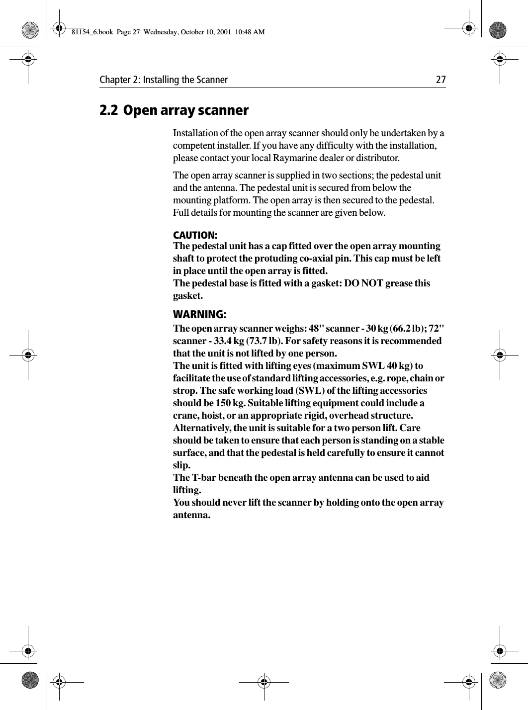 Chapter 2: Installing the Scanner 272.2 Open array scannerInstallation of the open array scanner should only be undertaken by a competent installer. If you have any difficulty with the installation, please contact your local Raymarine dealer or distributor.The open array scanner is supplied in two sections; the pedestal unit and the antenna. The pedestal unit is secured from below the mounting platform. The open array is then secured to the pedestal. Full details for mounting the scanner are given below. CAUTION:The pedestal unit has a cap fitted over the open array mounting shaft to protect the protuding co-axial pin. This cap must be left in place until the open array is fitted.The pedestal base is fitted with a gasket: DO NOT grease this gasket.WARNING:The open array scanner weighs: 48&quot; scanner - 30 kg (66.2 lb); 72&quot; scanner - 33.4 kg (73.7 lb). For safety reasons it is recommended that the unit is not lifted by one person.The unit is fitted with lifting eyes (maximum SWL 40 kg) to facilitate the use of standard lifting accessories, e.g. rope, chain or strop. The safe working load (SWL) of the lifting accessories should be 150 kg. Suitable lifting equipment could include a crane, hoist, or an appropriate rigid, overhead structure.Alternatively, the unit is suitable for a two person lift. Care should be taken to ensure that each person is standing on a stable surface, and that the pedestal is held carefully to ensure it cannot slip. The T-bar beneath the open array antenna can be used to aid lifting.You should never lift the scanner by holding onto the open array antenna.81154_6.book  Page 27  Wednesday, October 10, 2001  10:48 AM