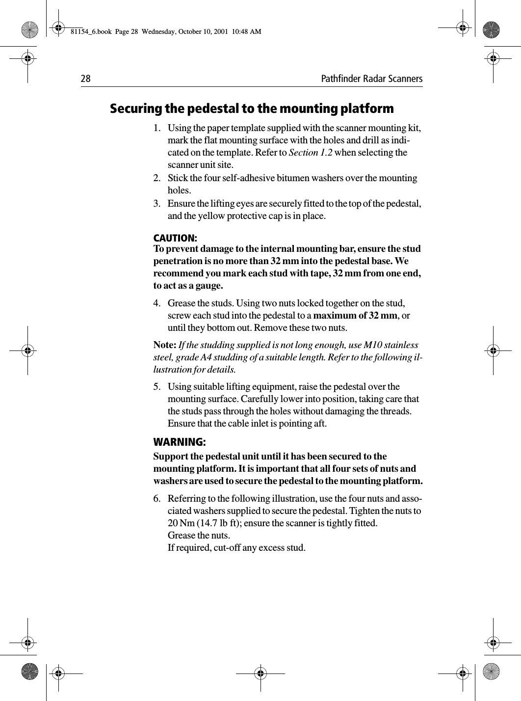28 Pathfinder Radar ScannersSecuring the pedestal to the mounting platform1. Using the paper template supplied with the scanner mounting kit, mark the flat mounting surface with the holes and drill as indi-cated on the template. Refer to Section 1.2 when selecting the scanner unit site.2. Stick the four self-adhesive bitumen washers over the mounting holes.3. Ensure the lifting eyes are securely fitted to the top of the pedestal, and the yellow protective cap is in place.CAUTION:To prevent damage to the internal mounting bar, ensure the stud penetration is no more than 32 mm into the pedestal base. We recommend you mark each stud with tape, 32 mm from one end, to act as a gauge. 4. Grease the studs. Using two nuts locked together on the stud, screw each stud into the pedestal to a maximum of 32 mm, or until they bottom out. Remove these two nuts. Note: If the studding supplied is not long enough, use M10 stainless steel, grade A4 studding of a suitable length. Refer to the following il-lustration for details.5. Using suitable lifting equipment, raise the pedestal over the mounting surface. Carefully lower into position, taking care that the studs pass through the holes without damaging the threads. Ensure that the cable inlet is pointing aft.WARNING:Support the pedestal unit until it has been secured to the mounting platform. It is important that all four sets of nuts and washers are used to secure the pedestal to the mounting platform.6. Referring to the following illustration, use the four nuts and asso-ciated washers supplied to secure the pedestal. Tighten the nuts to 20 Nm (14.7 lb ft); ensure the scanner is tightly fitted.Grease the nuts.If required, cut-off any excess stud.81154_6.book  Page 28  Wednesday, October 10, 2001  10:48 AM