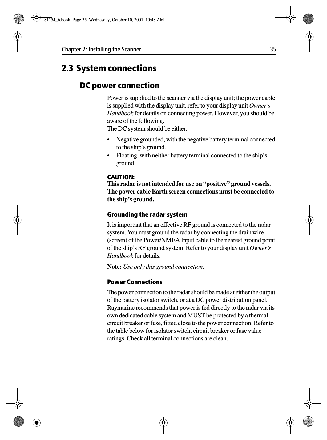 Chapter 2: Installing the Scanner 352.3 System connectionsDC power connectionPower is supplied to the scanner via the display unit; the power cable is supplied with the display unit, refer to your display unit Owner’s Handbook for details on connecting power. However, you should be aware of the following.The DC system should be either:•Negative grounded, with the negative battery terminal connected to the ship’s ground.•Floating, with neither battery terminal connected to the ship’s ground.CAUTION:This radar is not intended for use on “positive” ground vessels.The power cable Earth screen connections must be connected to the ship’s ground.Grounding the radar systemIt is important that an effective RF ground is connected to the radar system. You must ground the radar by connecting the drain wire (screen) of the Power/NMEA Input cable to the nearest ground point of the ship’s RF ground system. Refer to your display unit Owner’s Handbook for details. Note: Use only this ground connection.Power ConnectionsThe power connection to the radar should be made at either the output of the battery isolator switch, or at a DC power distribution panel. Raymarine recommends that power is fed directly to the radar via its own dedicated cable system and MUST be protected by a thermal circuit breaker or fuse, fitted close to the power connection. Refer to the table below for isolator switch, circuit breaker or fuse value ratings. Check all terminal connections are clean.81154_6.book  Page 35  Wednesday, October 10, 2001  10:48 AM