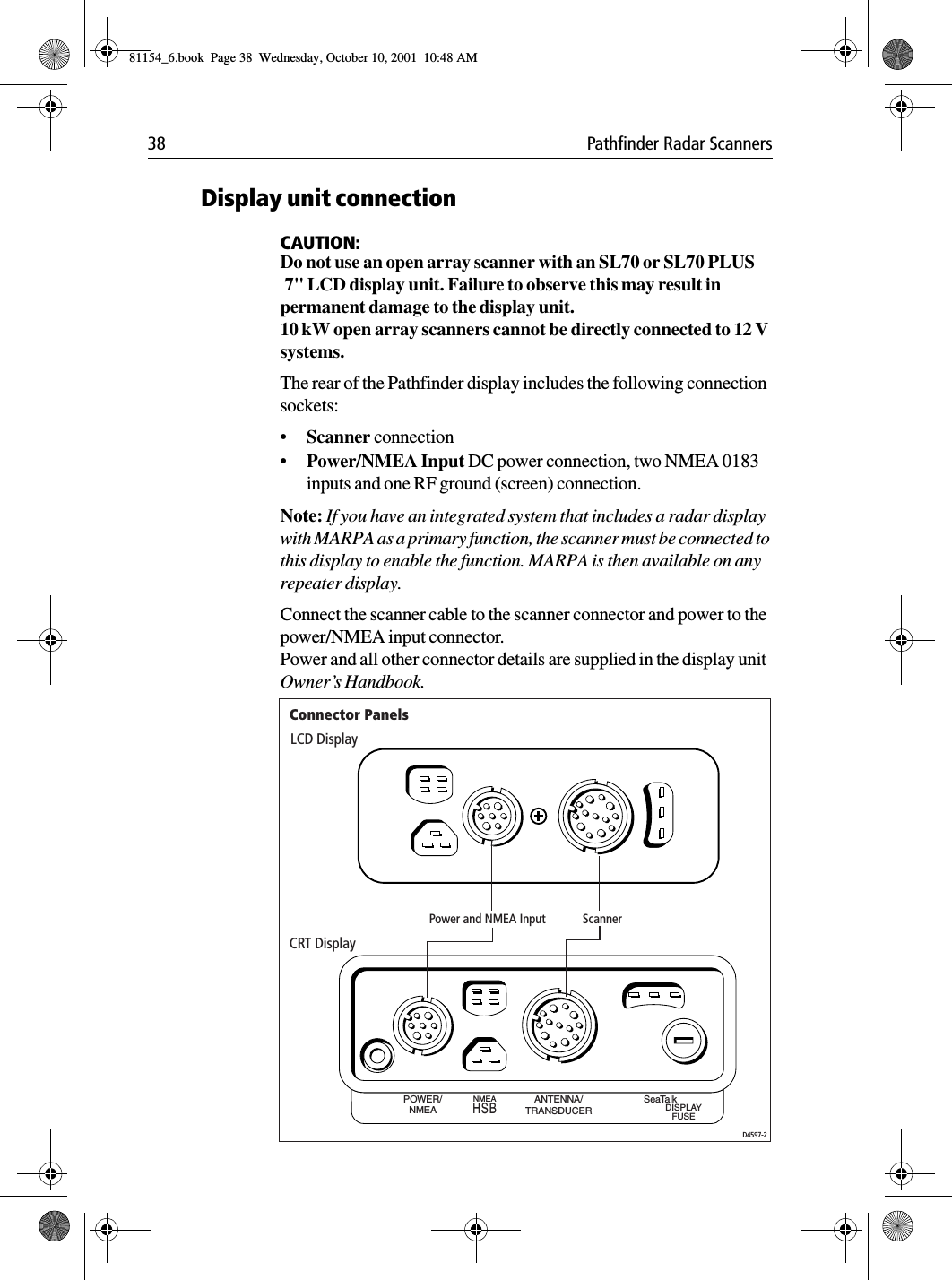 38 Pathfinder Radar ScannersDisplay unit connectionCAUTION:Do not use an open array scanner with an SL70 or SL70 PLUS 7&quot; LCD display unit. Failure to observe this may result in permanent damage to the display unit.10 kW open array scanners cannot be directly connected to 12 V systems.The rear of the Pathfinder display includes the following connection sockets:•Scanner connection•Power/NMEA Input DC power connection, two NMEA 0183 inputs and one RF ground (screen) connection. Note: If you have an integrated system that includes a radar display with MARPA as a primary function, the scanner must be connected to this display to enable the function. MARPA is then available on any repeater display.Connect the scanner cable to the scanner connector and power to the power/NMEA input connector. Power and all other connector details are supplied in the display unit Owner’s Handbook.POWER/NMEAANTENNA/TRANSDUCERNMEA SeaTalkDISPLAYFUSEHSBLCD DisplayCRT DisplayD4597-2Power and NMEA Input ScannerConnector Panels81154_6.book  Page 38  Wednesday, October 10, 2001  10:48 AM