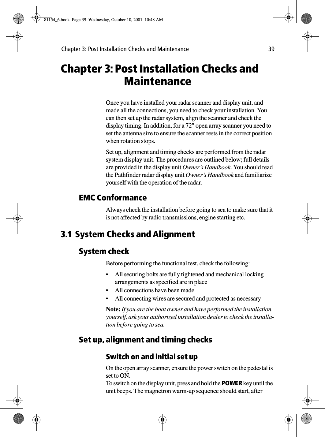 Chapter 3: Post Installation Checks and Maintenance 39Chapter 3: Post Installation Checks and MaintenanceOnce you have installed your radar scanner and display unit, and made all the connections, you need to check your installation. You can then set up the radar system, align the scanner and check the display timing. In addition, for a 72&quot; open array scanner you need to set the antenna size to ensure the scanner rests in the correct position when rotation stops.Set up, alignment and timing checks are performed from the radar system display unit. The procedures are outlined below; full details are provided in the display unit Owner’s Handbook. You should read the Pathfinder radar display unit Owner’s Handbook and familiarize yourself with the operation of the radar.EMC ConformanceAlways check the installation before going to sea to make sure that it is not affected by radio transmissions, engine starting etc.3.1 System Checks and AlignmentSystem checkBefore performing the functional test, check the following:•All securing bolts are fully tightened and mechanical locking arrangements as specified are in place•All connections have been made•All connecting wires are secured and protected as necessaryNote: If you are the boat owner and have performed the installation yourself, ask your authorized installation dealer to check the installa-tion before going to sea.Set up, alignment and timing checksSwitch on and initial set upOn the open array scanner, ensure the power switch on the pedestal is set to ON.To switch on the display unit, press and hold the POWER key until the unit beeps. The magnetron warm-up sequence should start, after 81154_6.book  Page 39  Wednesday, October 10, 2001  10:48 AM