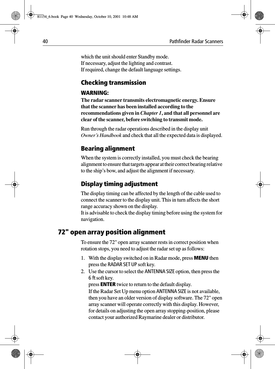 40 Pathfinder Radar Scannerswhich the unit should enter Standby mode. If necessary, adjust the lighting and contrast.If required, change the default language settings.Checking transmissionWARNING:The radar scanner transmits electromagnetic energy. Ensure that the scanner has been installed according to the recommendations given in Chapter 1, and that all personnel are clear of the scanner, before switching to transmit mode.Run through the radar operations described in the display unit Owner’s Handbook and check that all the expected data is displayed. Bearing alignmentWhen the system is correctly installed, you must check the bearing alignment to ensure that targets appear at their correct bearing relative to the ship’s bow, and adjust the alignment if necessary.Display timing adjustmentThe display timing can be affected by the length of the cable used to connect the scanner to the display unit. This in turn affects the short range accuracy shown on the display. It is advisable to check the display timing before using the system for navigation. 72&quot; open array position alignmentTo ensure the 72&quot; open array scanner rests in correct position when rotation stops, you need to adjust the radar set up as follows:1. With the display switched on in Radar mode, press MENU then press the RADAR SET UP soft key.2. Use the cursor to select the ANTENNA SIZE option, then press the 6ft soft key.press ENTER twice to return to the default display.If the Radar Set Up menu option ANTENNA SIZE is not available, then you have an older version of display software. The 72&quot; open array scanner will operate correctly with this display. However, for details on adjusting the open array stopping-position, please contact your authorized Raymarine dealer or distributor.81154_6.book  Page 40  Wednesday, October 10, 2001  10:48 AM
