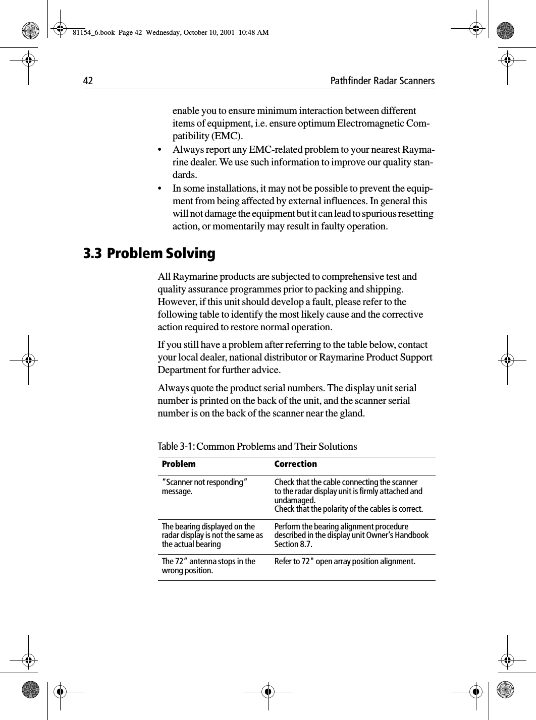 42 Pathfinder Radar Scannersenable you to ensure minimum interaction between different items of equipment, i.e. ensure optimum Electromagnetic Com-patibility (EMC).•Always report any EMC-related problem to your nearest Rayma-rine dealer. We use such information to improve our quality stan-dards.•In some installations, it may not be possible to prevent the equip-ment from being affected by external influences. In general this will not damage the equipment but it can lead to spurious resetting action, or momentarily may result in faulty operation.3.3 Problem SolvingAll Raymarine products are subjected to comprehensive test and quality assurance programmes prior to packing and shipping. However, if this unit should develop a fault, please refer to the following table to identify the most likely cause and the corrective action required to restore normal operation.If you still have a problem after referring to the table below, contact your local dealer, national distributor or Raymarine Product Support Department for further advice.Always quote the product serial numbers. The display unit serial number is printed on the back of the unit, and the scanner serial number is on the back of the scanner near the gland.Table 3-1: Common Problems and Their SolutionsProblem Correction“Scanner not responding” message.Check that the cable connecting the scanner to the radar display unit is firmly attached and undamaged.Check that the polarity of the cables is correct.The bearing displayed on the radar display is not the same as the actual bearingPerform the bearing alignment procedure described in the display unit Owner’s Handbook Section 8.7.The 72” antenna stops in the wrong position.Refer to 72&quot; open array position alignment.81154_6.book  Page 42  Wednesday, October 10, 2001  10:48 AM