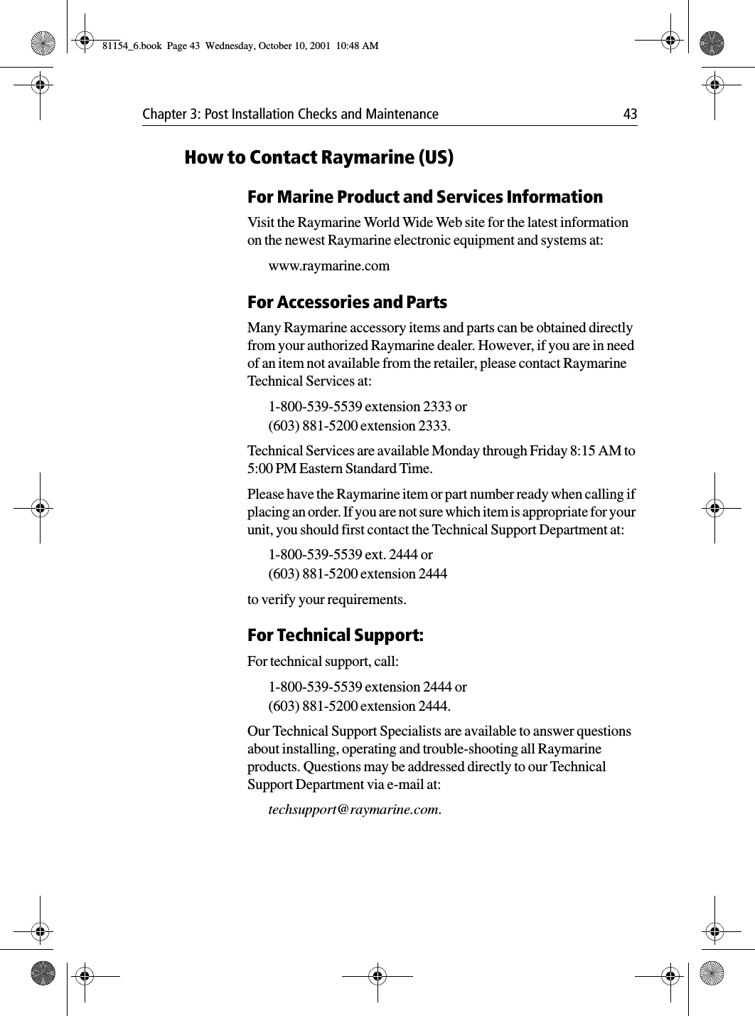 Chapter 3: Post Installation Checks and Maintenance 43How to Contact Raymarine (US)For Marine Product and Services InformationVisit the Raymarine World Wide Web site for the latest information on the newest Raymarine electronic equipment and systems at:www.raymarine.comFor Accessories and PartsMany Raymarine accessory items and parts can be obtained directly from your authorized Raymarine dealer. However, if you are in need of an item not available from the retailer, please contact Raymarine Technical Services at:1-800-539-5539 extension 2333 or (603) 881-5200 extension 2333. Technical Services are available Monday through Friday 8:15 AM to 5:00 PM Eastern Standard Time. Please have the Raymarine item or part number ready when calling if placing an order. If you are not sure which item is appropriate for your unit, you should first contact the Technical Support Department at:1-800-539-5539 ext. 2444 or (603) 881-5200 extension 2444 to verify your requirements. For Technical Support:For technical support, call:1-800-539-5539 extension 2444 or (603) 881-5200 extension 2444. Our Technical Support Specialists are available to answer questions about installing, operating and trouble-shooting all Raymarine products. Questions may be addressed directly to our Technical Support Department via e-mail at:techsupport@raymarine.com.81154_6.book  Page 43  Wednesday, October 10, 2001  10:48 AM